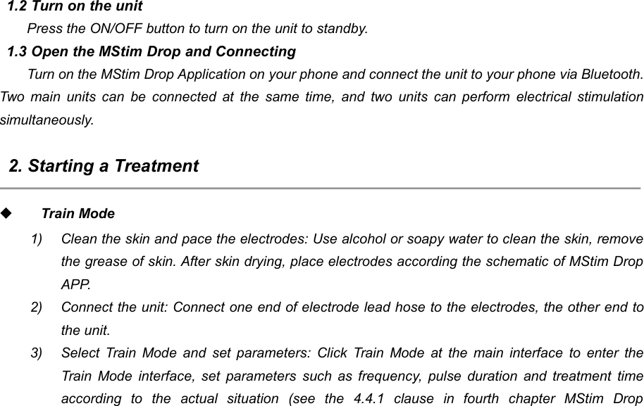 561.2 Turn on the unitPress the ON/OFF button to turn on the unit to standby.1.3 Open the MStim Drop and ConnectingTurn on the MStim Drop Application on your phone and connect the unit to your phone via Bluetooth.Two main units can be connected at the same time, and two units can perform electrical stimulationsimultaneously.2. Starting a TreatmentTrain Mode1) Clean the skin and pace the electrodes: Use alcohol or soapy water to clean the skin, removethe grease of skin. After skin drying, place electrodes according the schematic of MStim DropAPP.2) Connect the unit: Connect one end of electrode lead hose to the electrodes, the other end tothe unit.3) Select Train Mode and set parameters: Click Train Mode at the main interface to enter theTrain Mode interface, set parameters such as frequency, pulse duration and treatment timeaccording to the actual situation (see the 4.4.1 clause in fourth chapter MStim Drop