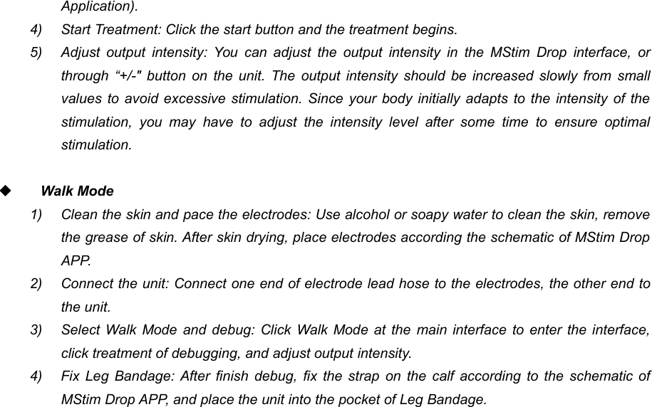 57Application).4) Start Treatment: Click the start button and the treatment begins.5) Adjust output intensity: You can adjust the output intensity in the MStim Drop interface, orthrough &ldquo;+/-" button on the unit. The output intensity should be increased slowly from smallvalues to avoid excessive stimulation. Since your body initially adapts to the intensity of thestimulation, you may have to adjust the intensity level after some time to ensure optimalstimulation.Walk Mode1) Clean the skin and pace the electrodes: Use alcohol or soapy water to clean the skin, removethe grease of skin. After skin drying, place electrodes according the schematic of MStim DropAPP.2) Connect the unit: Connect one end of electrode lead hose to the electrodes, the other end tothe unit.3) Select Walk Mode and debug: Click Walk Mode at the main interface to enter the interface,click treatment of debugging, and adjust output intensity.4) Fix Leg Bandage: After finish debug, fix the strap on the calf according to the schematic ofMStim Drop APP, and place the unit into the pocket of Leg Bandage.