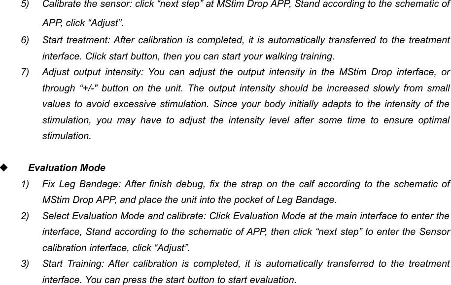 585) Calibrate the sensor: click &ldquo;next step&rdquo; at MStim Drop APP, Stand according to the schematic ofAPP, click &ldquo;Adjust&rdquo;.6) Start treatment: After calibration is completed, it is automatically transferred to the treatmentinterface. Click start button, then you can start your walking training.7) Adjust output intensity: You can adjust the output intensity in the MStim Drop interface, orthrough &ldquo;+/-" button on the unit. The output intensity should be increased slowly from smallvalues to avoid excessive stimulation. Since your body initially adapts to the intensity of thestimulation, you may have to adjust the intensity level after some time to ensure optimalstimulation.Evaluation Mode1) Fix Leg Bandage: After finish debug, fix the strap on the calf according to the schematic ofMStim Drop APP, and place the unit into the pocket of Leg Bandage.2) Select Evaluation Mode and calibrate: Click Evaluation Mode at the main interface to enter theinterface, Stand according to the schematic of APP, then click &ldquo;next step&rdquo; to enter the Sensorcalibration interface, click &ldquo;Adjust&rdquo;.3) Start Training: After calibration is completed, it is automatically transferred to the treatmentinterface. You can press the start button to start evaluation.