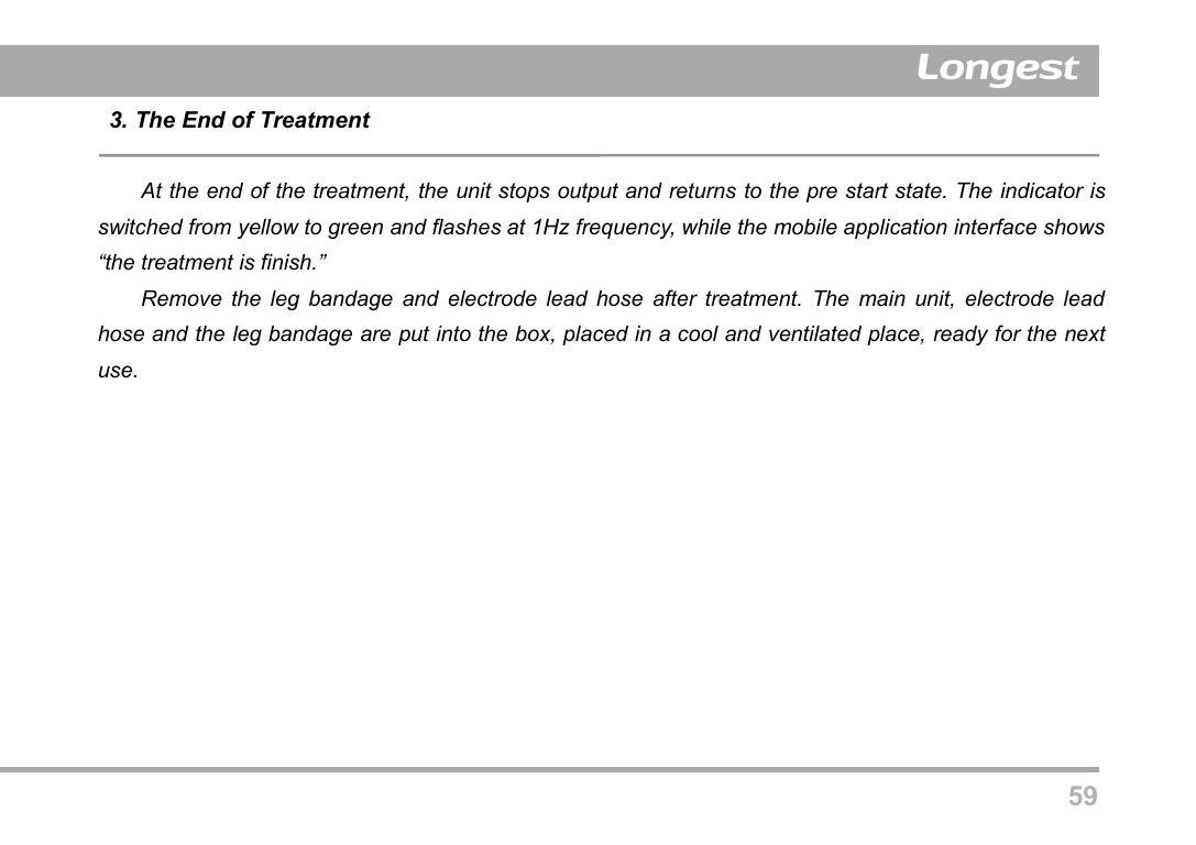 593. The End of TreatmentAt the end of the treatment, the unit stops output and returns to the pre start state. The indicator isswitched from yellow to green and flashes at 1Hz frequency, while the mobile application interface shows&ldquo;the treatment is finish.&rdquo;Remove the leg bandage and electrode lead hose after treatment. The main unit, electrode leadhose and the leg bandage are put into the box, placed in a cool and ventilated place, ready for the nextuse.
