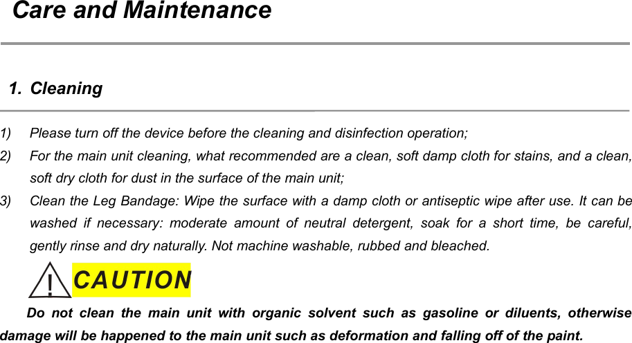 60Care and Maintenance1. Cleaning1) Please turn off the device before the cleaning and disinfection operation;2) For the main unit cleaning, what recommended are a clean, soft damp cloth for stains, and a clean,soft dry cloth for dust in the surface of the main unit;3) Clean the Leg Bandage: Wipe the surface with a damp cloth or antiseptic wipe after use. It can bewashed if necessary: moderate amount of neutral detergent, soak for a short time, be careful,gently rinse and dry naturally. Not machine washable, rubbed and bleached.Do not clean the main unit with organic solvent such as gasoline or diluents, otherwisedamage will be happened to the main unit such as deformation and falling off of the paint.