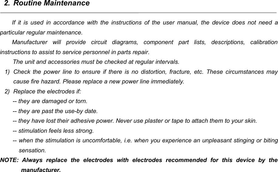 612. Routine MaintenanceIf it is used in accordance with the instructions of the user manual, the device does not need aparticular regular maintenance.Manufacturer will provide circuit diagrams, component part lists, descriptions, calibrationinstructions to assist to service personnel in parts repair.The unit and accessories must be checked at regular intervals.1) Check the power line to ensure if there is no distortion, fracture, etc. These circumstances maycause fire hazard. Please replace a new power line immediately.2) Replace the electrodes if:-- they are damaged or torn.-- they are past the use-by date.-- they have lost their adhesive power. Never use plaster or tape to attach them to your skin.-- stimulation feels less strong.-- when the stimulation is uncomfortable, i.e. when you experience an unpleasant stinging or bitingsensation.NOTE: Always replace the electrodes with electrodes recommended for this device by themanufacturer.