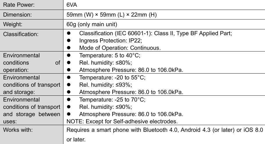 69Rate Power:6VADimension:59mm (W) &times; 59mm (L) &times; 22mm (H)Weight:60g (only main unit)Classification:Classification (IEC 60601-1): Class II, Type BF Applied Part;Ingress Protection: IP22;Mode of Operation: Continuous.Environmentalconditions ofoperation:Temperature: 5 to 40&deg;C;Rel. humidity: &le;80%;Atmosphere Pressure: 86.0 to 106.0kPa.Environmentalconditions of transportand storage:Temperature: -20 to 55&deg;C;Rel. humidity: &le;93%;Atmosphere Pressure: 86.0 to 106.0kPa.Environmentalconditions of transportand storage betweenuses:Temperature: -25 to 70&deg;C;Rel. humidity: &le;90%;Atmosphere Pressure: 86.0 to 106.0kPa.NOTE: Except for Self-adhesive electrodes.Works with:Requires a smart phone with Bluetooth 4.0, Android 4.3 (or later) or iOS 8.0or later.