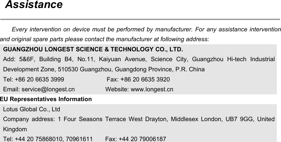 70AssistanceEvery intervention on device must be performed by manufacturer. For any assistance interventionand original spare parts please contact the manufacturer at following address:GUANGZHOU LONGEST SCIENCE &amp; TECHNOLOGY CO., LTD.Add: 5&amp;6F, Building B4, No.11, Kaiyuan Avenue, Science City, Guangzhou Hi-tech IndustrialDevelopment Zone, 510530 Guangzhou, Guangdong Province, P.R. ChinaTel: +86 20 6635 3999 Fax: +86 20 6635 3920Email: service@longest.cn Website: www.longest.cnEU Representatives InformationLotus Global Co., LtdCompany address: 1 Four Seasons Terrace West Drayton, Middlesex London, UB7 9GG, UnitedKingdomTel: +44 20 75868010, 70961611 Fax: +44 20 79006187