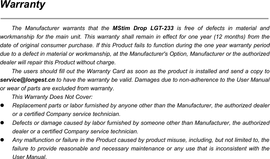 71WarrantyThe Manufacturer warrants that the MStim Drop LGT-233 is free of defects in material andworkmanship for the main unit. This warranty shall remain in effect for one year (12 months) from thedate of original consumer purchase. If this Product fails to function during the one year warranty perioddue to a defect in material or workmanship, at the Manufacturer's Option, Manufacturer or the authorizeddealer will repair this Product without charge.The users should fill out the Warranty Card as soon as the product is installed and send a copy toservice@longest.cn to have the warranty be valid. Damages due to non-adherence to the User Manualor wear of parts are excluded from warranty.This Warranty Does Not Cover:Replacement parts or labor furnished by anyone other than the Manufacturer, the authorized dealeror a certified Company service technician.Defects or damage caused by labor furnished by someone other than Manufacturer, the authorizeddealer or a certified Company service technician.Any malfunction or failure in the Product caused by product misuse, including, but not limited to, thefailure to provide reasonable and necessary maintenance or any use that is inconsistent with theUser Manual.