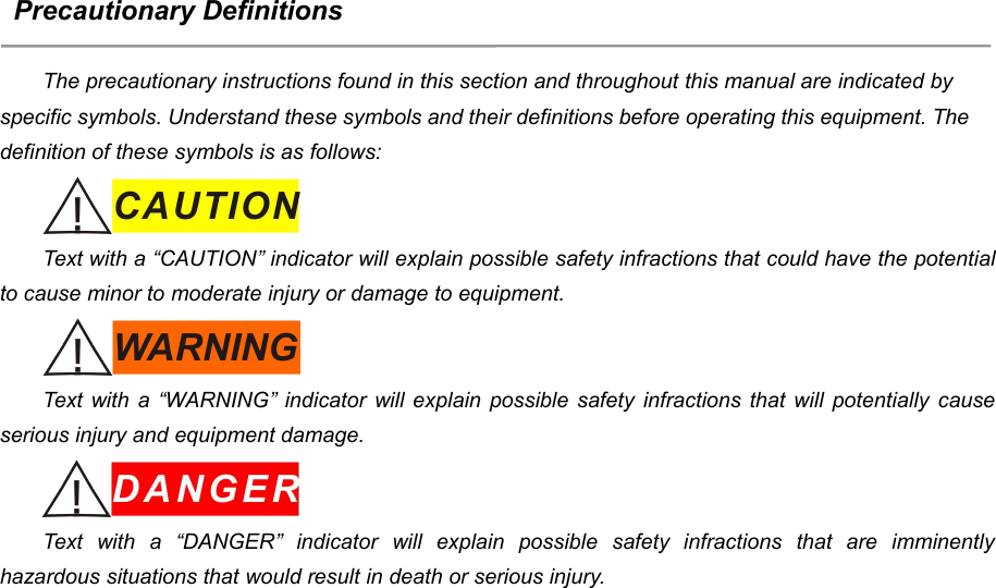 7Precautionary DefinitionsThe precautionary instructions found in this section and throughout this manual are indicated byspecific symbols. Understand these symbols and their definitions before operating this equipment. Thedefinition of these symbols is as follows:Text with a &ldquo;CAUTION&rdquo; indicator will explain possible safety infractions that could have the potentialto cause minor to moderate injury or damage to equipment.Text with a &ldquo;WARNING&rdquo; indicator will explain possible safety infractions that will potentially causeserious injury and equipment damage.Text with a &ldquo;DANGER&rdquo; indicator will explain possible safety infractions that are imminentlyhazardous situations that would result in death or serious injury.