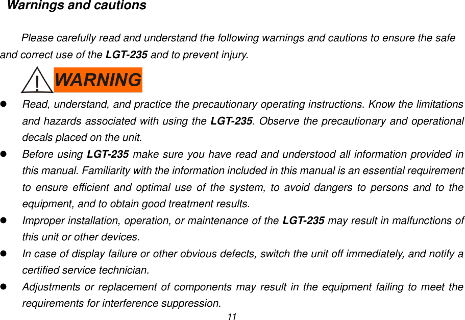 11 Warnings and cautions  Please carefully read and understand the following warnings and cautions to ensure the safe and correct use of the LGT-235 and to prevent injury.   Read, understand, and practice the precautionary operating instructions. Know the limitations and hazards associated with using the LGT-235. Observe the precautionary and operational decals placed on the unit.  Before using LGT-235 make sure you have read and understood all information provided in this manual. Familiarity with the information included in this manual is an essential requirement to ensure efficient  and  optimal  use  of  the  system,  to  avoid  dangers  to  persons and  to  the equipment, and to obtain good treatment results.  Improper installation, operation, or maintenance of the LGT-235 may result in malfunctions of this unit or other devices.  In case of display failure or other obvious defects, switch the unit off immediately, and notify a certified service technician.  Adjustments or replacement of components may result in the equipment failing to meet the requirements for interference suppression. 