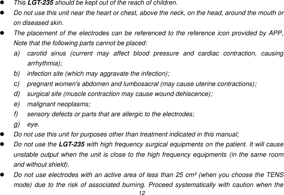 12  This LGT-235 should be kept out of the reach of children.  Do not use this unit near the heart or chest, above the neck, on the head, around the mouth or on diseased skin.  The placement of the electrodes can be referenced to the reference icon provided by APP, Note that the following parts cannot be placed: a) carotid  sinus  (current  may  affect  blood  pressure  and  cardiac  contraction,  causing arrhythmia); b) infection site (which may aggravate the infection); c)  pregnant women's abdomen and lumbosacral (may cause uterine contractions); d) surgical site (muscle contraction may cause wound dehiscence); e) malignant neoplasms; f) sensory defects or parts that are allergic to the electrodes; g) eye.  Do not use this unit for purposes other than treatment indicated in this manual;  Do not use the LGT-235 with high frequency surgical equipments on the patient. It will cause unstable output when the unit is close to the high frequency equipments (in the same room and without shield).  Do not use electrodes with an active area of less than 25 cm&sup2; (when you choose the TENS mode) due  to the risk of associated burning. Proceed systematically with caution when the 