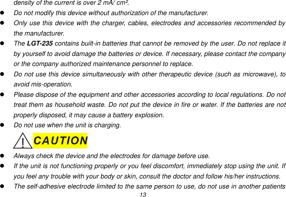13 density of the current is over 2 mA/ cm&sup2;.  Do not modify this device without authorization of the manufacturer.  Only use this device with the charger, cables, electrodes and accessories recommended by the manufacturer.  The LGT-235 contains built-in batteries that cannot be removed by the user. Do not replace it by yourself to avoid damage the batteries or device. If necessary, please contact the company or the company authorized maintenance personnel to replace.  Do not use this device simultaneously with other therapeutic device (such as microwave), to avoid mis-operation.  Please dispose of the equipment and other accessories according to local regulations. Do not treat them as household waste. Do not put the device in fire or water. If the batteries are not properly disposed, it may cause a battery explosion.  Do not use when the unit is charging.   Always check the device and the electrodes for damage before use.  If the unit is not functioning properly or you feel discomfort, immediately stop using the unit. If you feel any trouble with your body or skin, consult the doctor and follow his/her instructions.  The self-adhesive electrode limited to the same person to use, do not use in another patients 