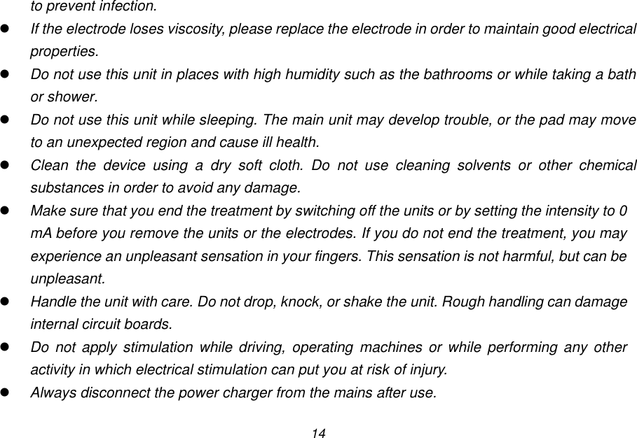 14 to prevent infection.  If the electrode loses viscosity, please replace the electrode in order to maintain good electrical properties.  Do not use this unit in places with high humidity such as the bathrooms or while taking a bath or shower.  Do not use this unit while sleeping. The main unit may develop trouble, or the pad may move to an unexpected region and cause ill health.  Clean  the  device  using  a  dry  soft  cloth.  Do  not  use  cleaning  solvents  or  other  chemical substances in order to avoid any damage.  Make sure that you end the treatment by switching off the units or by setting the intensity to 0 mA before you remove the units or the electrodes. If you do not end the treatment, you may experience an unpleasant sensation in your fingers. This sensation is not harmful, but can be unpleasant.  Handle the unit with care. Do not drop, knock, or shake the unit. Rough handling can damage internal circuit boards.  Do  not  apply  stimulation while driving, operating  machines or while performing  any  other activity in which electrical stimulation can put you at risk of injury.  Always disconnect the power charger from the mains after use.  