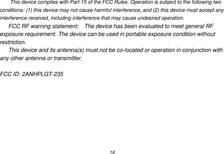 16 This device complies with Part 15 of the FCC Rules. Operation is subject to the following two conditions: (1) this device may not cause harmful interference, and (2) this device must accept any interference received, including interference that may cause undesired operation. FCC RF warning statement:  The device has been evaluated to meet general RF exposure requirement. The device can be used in portable exposure condition without restriction. This device and its antenna(s) must not be co-located or operation in conjunction with any other antenna or transmitter.  FCC ID: 2ANHPLGT-235  