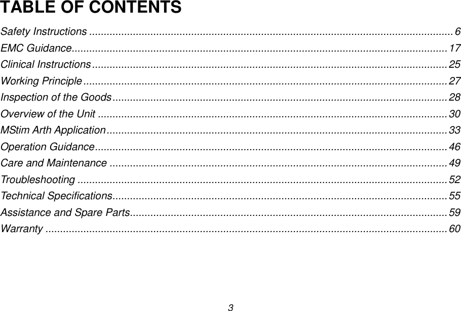 3 TABLE OF CONTENTS Safety Instructions ............................................................................................................................. 6 EMC Guidance................................................................................................................................. 17 Clinical Instructions .......................................................................................................................... 25 Working Principle ............................................................................................................................. 27 Inspection of the Goods ................................................................................................................... 28 Overview of the Unit ........................................................................................................................ 30 MStim Arth Application ..................................................................................................................... 33 Operation Guidance ......................................................................................................................... 46 Care and Maintenance .................................................................................................................... 49 Troubleshooting ............................................................................................................................... 52 Technical Specifications ................................................................................................................... 55 Assistance and Spare Parts............................................................................................................. 59 Warranty .......................................................................................................................................... 60 