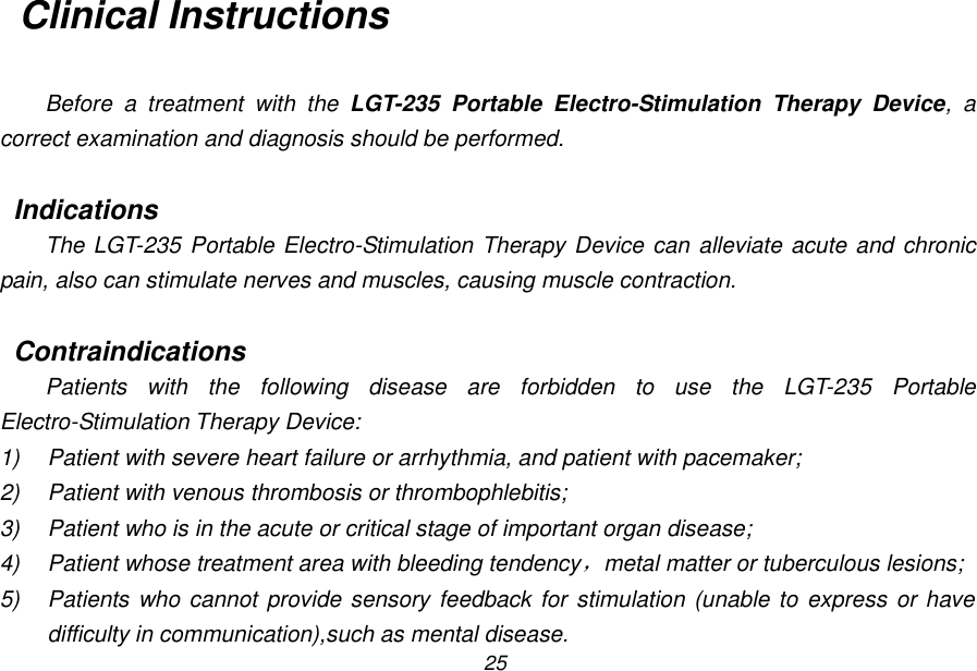 25 Clinical Instructions  Before  a  treatment  with  the  LGT-235  Portable  Electro-Stimulation  Therapy  Device,  a correct examination and diagnosis should be performed.  Indications The LGT-235 Portable Electro-Stimulation Therapy Device can alleviate acute and chronic pain, also can stimulate nerves and muscles, causing muscle contraction.  Contraindications Patients  with  the  following  disease  are  forbidden  to  use  the  LGT-235  Portable Electro-Stimulation Therapy Device: 1)  Patient with severe heart failure or arrhythmia, and patient with pacemaker; 2)  Patient with venous thrombosis or thrombophlebitis; 3)  Patient who is in the acute or critical stage of important organ disease; 4)  Patient whose treatment area with bleeding tendency，metal matter or tuberculous lesions; 5)  Patients who cannot  provide sensory feedback for stimulation (unable to express or have difficulty in communication),such as mental disease. 