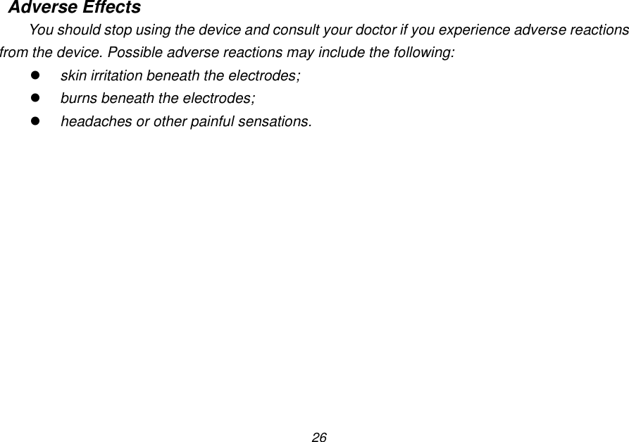 26 Adverse Effects You should stop using the device and consult your doctor if you experience adverse reactions from the device. Possible adverse reactions may include the following:  skin irritation beneath the electrodes;  burns beneath the electrodes;  headaches or other painful sensations. 