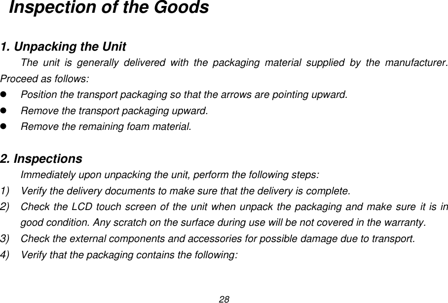 28 Inspection of the Goods  1. Unpacking the Unit The  unit  is  generally  delivered  with  the  packaging  material  supplied  by  the  manufacturer. Proceed as follows:  Position the transport packaging so that the arrows are pointing upward.  Remove the transport packaging upward.  Remove the remaining foam material.  2. Inspections Immediately upon unpacking the unit, perform the following steps: 1) Verify the delivery documents to make sure that the delivery is complete. 2) Check the LCD touch screen of the unit when unpack the packaging and make sure it is in good condition. Any scratch on the surface during use will be not covered in the warranty. 3) Check the external components and accessories for possible damage due to transport. 4) Verify that the packaging contains the following:  