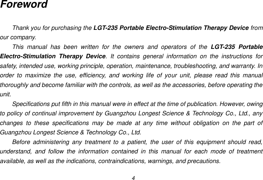 4 Foreword  Thank you for purchasing the LGT-235 Portable Electro-Stimulation Therapy Device from our company. This  manual  has  been  written  for  the  owners  and  operators  of  the  LGT-235  Portable Electro-Stimulation  Therapy  Device.  It  contains  general  information  on  the  instructions  for safety, intended use, working principle, operation, maintenance, troubleshooting, and warranty. In order  to  maximize  the  use,  efficiency,  and  working  life  of  your  unit,  please  read  this  manual thoroughly and become familiar with the controls, as well as the accessories, before operating the unit. Specifications put fifth in this manual were in effect at the time of publication. However, owing to policy of continual improvement by Guangzhou Longest Science &amp; Technology Co., Ltd., any changes  to  these  specifications  may  be  made  at  any  time  without  obligation  on  the  part  of Guangzhou Longest Science &amp; Technology Co., Ltd. Before  administering  any  treatment  to  a  patient,  the  user  of  this  equipment  should  read, understand,  and  follow  the  information  contained  in  this  manual  for  each  mode  of  treatment available, as well as the indications, contraindications, warnings, and precautions.  
