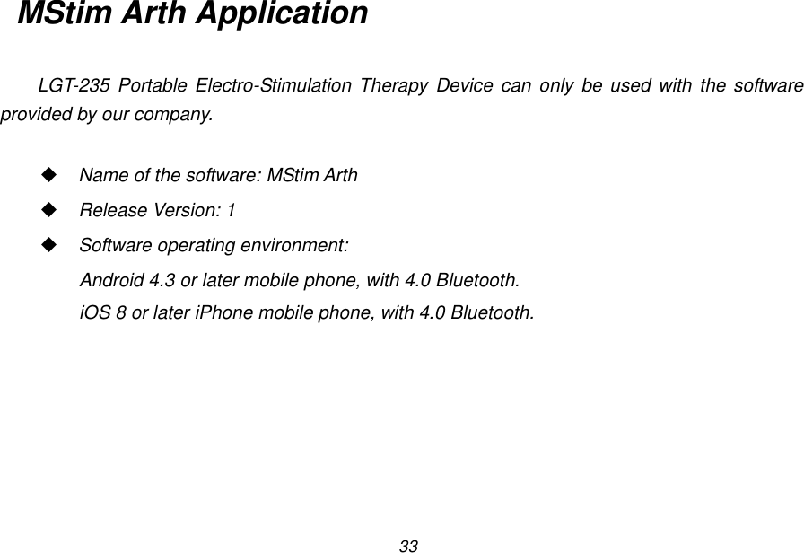 33 MStim Arth Application  LGT-235  Portable Electro-Stimulation  Therapy Device can  only  be used with  the software provided by our company.   Name of the software: MStim Arth  Release Version: 1  Software operating environment:   Android 4.3 or later mobile phone, with 4.0 Bluetooth. iOS 8 or later iPhone mobile phone, with 4.0 Bluetooth.  