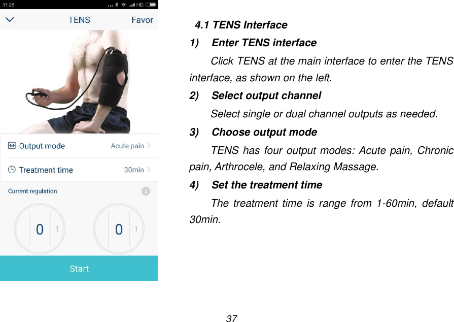 37   4.1 TENS Interface 1)  Enter TENS interface Click TENS at the main interface to enter the TENS interface, as shown on the left. 2)  Select output channel Select single or dual channel outputs as needed. 3)  Choose output mode TENS has four output modes: Acute pain, Chronic pain, Arthrocele, and Relaxing Massage. 4)  Set the treatment time The treatment time  is  range  from  1-60min, default 30min.     