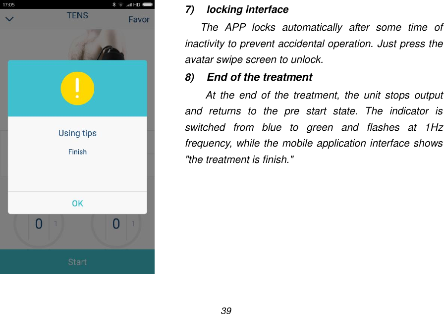 39    7)  locking interface The  APP  locks  automatically  after  some  time  of inactivity to prevent accidental operation. Just press the avatar swipe screen to unlock. 8) End of the treatment At  the  end  of  the  treatment,  the  unit  stops  output and  returns  to  the  pre  start  state.  The  indicator  is switched  from  blue  to  green  and  flashes  at  1Hz frequency, while the mobile application interface shows "the treatment is finish." 