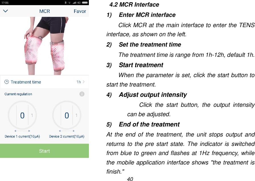 40    4.2 MCR Interface 1)  Enter MCR interface Click MCR at the main interface to enter the TENS interface, as shown on the left. 2)  Set the treatment time The treatment time is range from 1h-12h, default 1h. 3) Start treatment When the parameter is set, click the start button to start the treatment. 4) Adjust output intensity Click  the  start  button,  the  output  intensity can be adjusted. 5) End of the treatment At  the  end  of  the  treatment, the  unit stops  output  and returns to  the pre start state. The  indicator is  switched from blue to green and flashes at 1Hz frequency, while the mobile application interface shows "the treatment is finish."