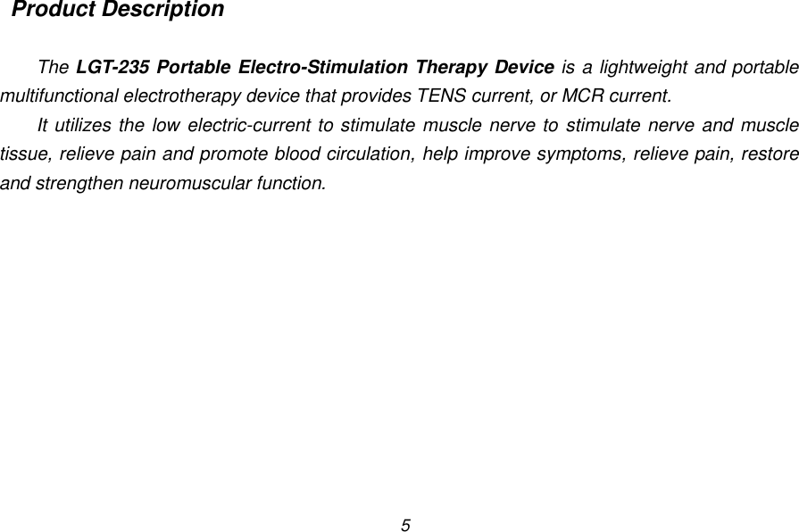 5  Product Description  The LGT-235 Portable Electro-Stimulation Therapy Device is a lightweight and portable multifunctional electrotherapy device that provides TENS current, or MCR current. It utilizes the low electric-current to stimulate muscle nerve to stimulate nerve and muscle tissue, relieve pain and promote blood circulation, help improve symptoms, relieve pain, restore and strengthen neuromuscular function. 