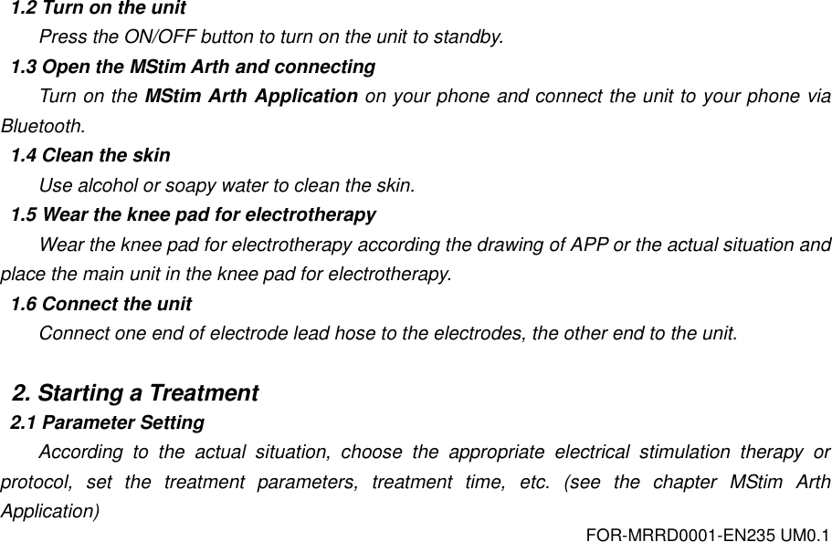 FOR-MRRD0001-EN235 UM0.1  1.2 Turn on the unit Press the ON/OFF button to turn on the unit to standby. 1.3 Open the MStim Arth and connecting Turn on the MStim Arth Application on your phone and connect the unit to your phone via Bluetooth. 1.4 Clean the skin Use alcohol or soapy water to clean the skin. 1.5 Wear the knee pad for electrotherapy Wear the knee pad for electrotherapy according the drawing of APP or the actual situation and place the main unit in the knee pad for electrotherapy. 1.6 Connect the unit Connect one end of electrode lead hose to the electrodes, the other end to the unit.  2. Starting a Treatment 2.1 Parameter Setting According  to  the  actual  situation,  choose  the  appropriate  electrical  stimulation  therapy  or protocol,  set  the  treatment  parameters,  treatment  time,  etc.  (see  the  chapter  MStim  Arth Application) 