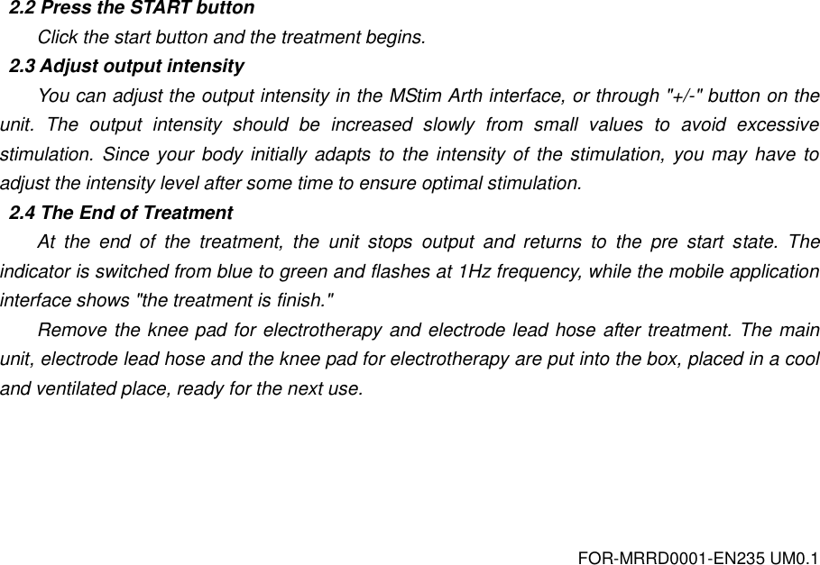 FOR-MRRD0001-EN235 UM0.1 2.2 Press the START button Click the start button and the treatment begins. 2.3 Adjust output intensity You can adjust the output intensity in the MStim Arth interface, or through "+/-" button on the unit.  The  output  intensity  should  be  increased  slowly  from  small  values  to  avoid  excessive stimulation.  Since your body initially adapts to  the intensity of the stimulation, you may have  to adjust the intensity level after some time to ensure optimal stimulation. 2.4 The End of Treatment At  the  end  of  the  treatment,  the  unit  stops  output  and  returns  to  the  pre  start  state.  The indicator is switched from blue to green and flashes at 1Hz frequency, while the mobile application interface shows "the treatment is finish." Remove the knee pad for electrotherapy and electrode lead hose after treatment. The main unit, electrode lead hose and the knee pad for electrotherapy are put into the box, placed in a cool and ventilated place, ready for the next use. 