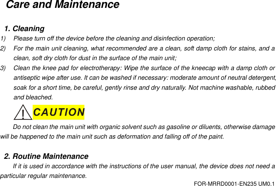 FOR-MRRD0001-EN235 UM0.1 Care and Maintenance  1. Cleaning 1)  Please turn off the device before the cleaning and disinfection operation; 2)  For the main unit cleaning, what recommended are a clean, soft damp cloth for stains, and a clean, soft dry cloth for dust in the surface of the main unit; 3)  Clean the knee pad for electrotherapy: Wipe the surface of the kneecap with a damp cloth or antiseptic wipe after use. It can be washed if necessary: moderate amount of neutral detergent, soak for a short time, be careful, gently rinse and dry naturally. Not machine washable, rubbed and bleached.  Do not clean the main unit with organic solvent such as gasoline or diluents, otherwise damage will be happened to the main unit such as deformation and falling off of the paint.  2. Routine Maintenance If it is used in accordance with the instructions of the user manual, the device does not need a particular regular maintenance. 