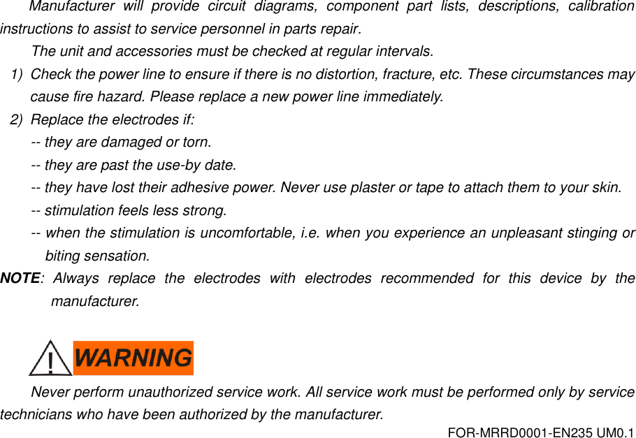 FOR-MRRD0001-EN235 UM0.1 Manufacturer  will  provide  circuit  diagrams,  component  part  lists,  descriptions,  calibration instructions to assist to service personnel in parts repair. The unit and accessories must be checked at regular intervals. 1)  Check the power line to ensure if there is no distortion, fracture, etc. These circumstances may cause fire hazard. Please replace a new power line immediately. 2)  Replace the electrodes if: -- they are damaged or torn. -- they are past the use-by date. -- they have lost their adhesive power. Never use plaster or tape to attach them to your skin. -- stimulation feels less strong. -- when the stimulation is uncomfortable, i.e. when you experience an unpleasant stinging or biting sensation. NOTE:  Always  replace  the  electrodes  with  electrodes  recommended  for  this  device  by  the manufacturer.   Never perform unauthorized service work. All service work must be performed only by service technicians who have been authorized by the manufacturer. 