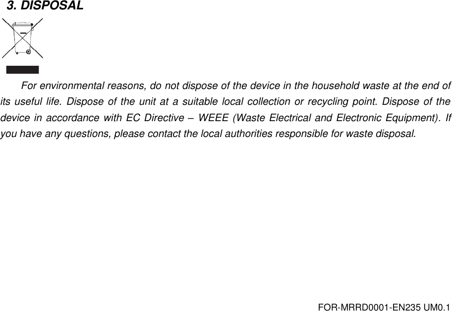 FOR-MRRD0001-EN235 UM0.1 3. DISPOSAL  For environmental reasons, do not dispose of the device in the household waste at the end of its useful life. Dispose of the unit at a suitable local collection or recycling point. Dispose of the device in accordance with EC Directive &ndash; WEEE (Waste Electrical and Electronic Equipment). If you have any questions, please contact the local authorities responsible for waste disposal.  