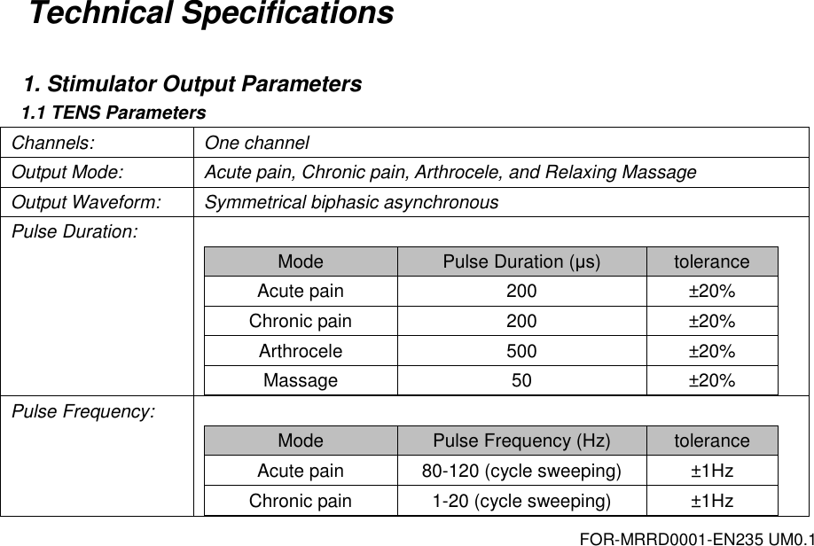 FOR-MRRD0001-EN235 UM0.1 Technical Specifications  1. Stimulator Output Parameters 1.1 TENS Parameters Channels: One channel Output Mode: Acute pain, Chronic pain, Arthrocele, and Relaxing Massage Output Waveform: Symmetrical biphasic asynchronous Pulse Duration:  Mode Pulse Duration (&mu;s) tolerance Acute pain 200 &plusmn;20% Chronic pain 200 &plusmn;20% Arthrocele 500 &plusmn;20% Massage 50 &plusmn;20%  Pulse Frequency:  Mode Pulse Frequency (Hz) tolerance Acute pain 80-120 (cycle sweeping) &plusmn;1Hz Chronic pain 1-20 (cycle sweeping) &plusmn;1Hz 