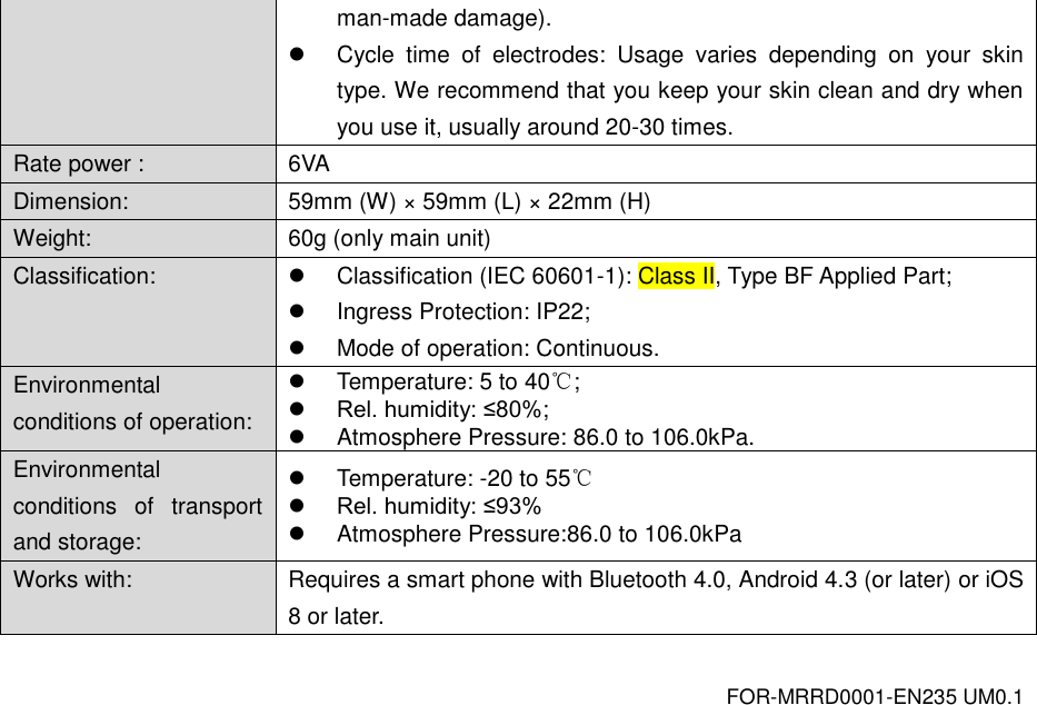 FOR-MRRD0001-EN235 UM0.1 man-made damage).   Cycle  time  of  electrodes:  Usage  varies  depending  on  your  skin type. We recommend that you keep your skin clean and dry when you use it, usually around 20-30 times. Rate power : 6VA Dimension: 59mm (W) &times;  59mm (L) &times;  22mm (H) Weight: 60g (only main unit) Classification:   Classification (IEC 60601-1): Class II, Type BF Applied Part;   Ingress Protection: IP22;   Mode of operation: Continuous. Environmental conditions of operation:   Temperature: 5 to 40℃;  Rel. humidity: &le;80%;   Atmosphere Pressure: 86.0 to 106.0kPa. Environmental conditions  of  transport and storage:   Temperature: -20 to 55℃  Rel. humidity: &le;93%   Atmosphere Pressure:86.0 to 106.0kPa Works with: Requires a smart phone with Bluetooth 4.0, Android 4.3 (or later) or iOS 8 or later.  