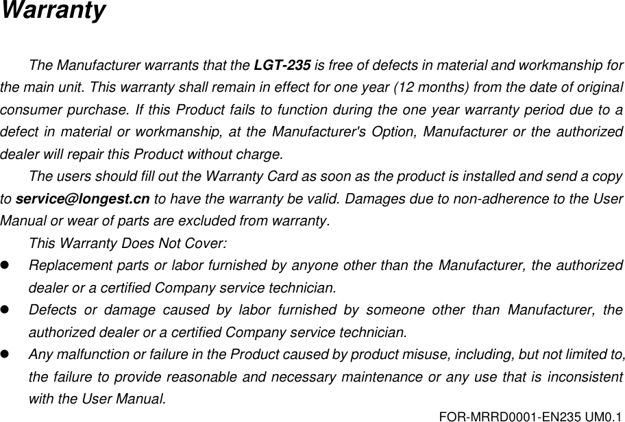 FOR-MRRD0001-EN235 UM0.1 Warranty  The Manufacturer warrants that the LGT-235 is free of defects in material and workmanship for the main unit. This warranty shall remain in effect for one year (12 months) from the date of original consumer purchase. If this Product fails to function during the one year warranty period due to a defect in material or workmanship, at the Manufacturer's Option, Manufacturer or the authorized dealer will repair this Product without charge.   The users should fill out the Warranty Card as soon as the product is installed and send a copy to service@longest.cn to have the warranty be valid. Damages due to non-adherence to the User Manual or wear of parts are excluded from warranty. This Warranty Does Not Cover:  Replacement parts or labor furnished by anyone other than the Manufacturer, the authorized dealer or a certified Company service technician.  Defects  or  damage  caused  by  labor  furnished  by  someone  other  than  Manufacturer,  the authorized dealer or a certified Company service technician.  Any malfunction or failure in the Product caused by product misuse, including, but not limited to, the failure to provide reasonable and necessary maintenance or any use that is inconsistent with the User Manual.    