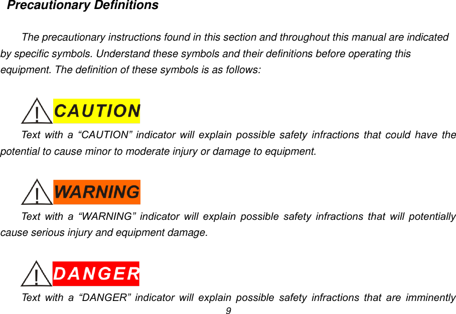 9 Precautionary Definitions  The precautionary instructions found in this section and throughout this manual are indicated by specific symbols. Understand these symbols and their definitions before operating this equipment. The definition of these symbols is as follows:   Text  with  a  &ldquo;CAUTION&rdquo;  indicator  will  explain  possible safety  infractions that could  have the potential to cause minor to moderate injury or damage to equipment.   Text  with  a  &ldquo;WARNING&rdquo;  indicator  will  explain  possible  safety  infractions  that  will  potentially cause serious injury and equipment damage.   Text  with  a  &ldquo;DANGER&rdquo;  indicator  will  explain  possible  safety  infractions  that  are  imminently 