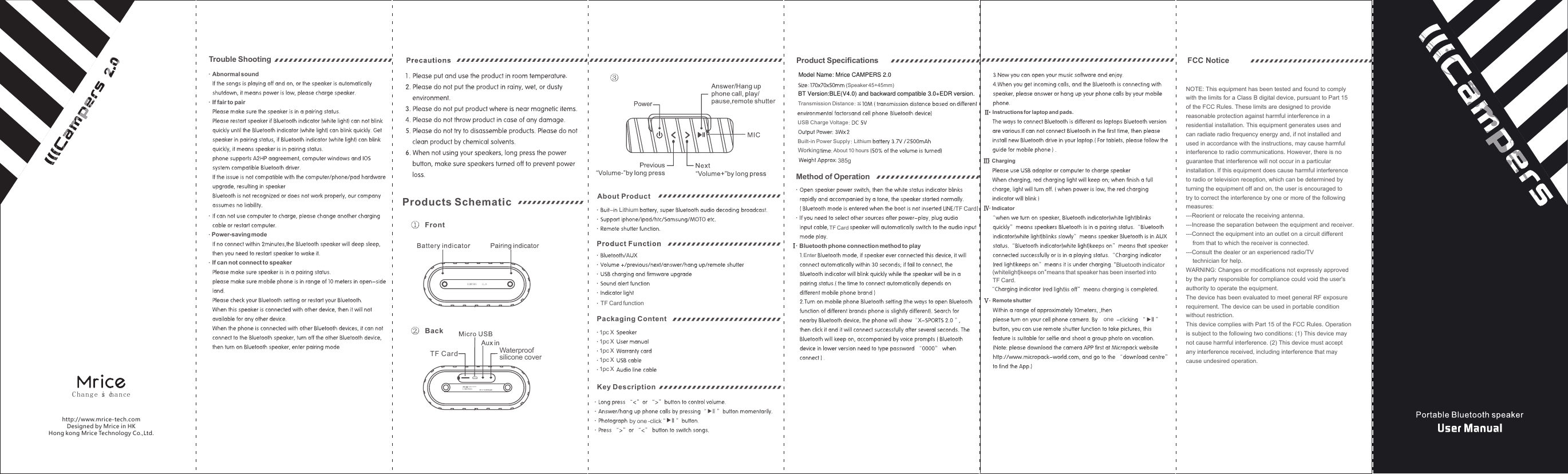 2.0C hang e is chancehttp://www.mrice-tech.comDesigned by Mrice in HKHong kong Mrice Technology Co.,Ltd..Trouble ShootingAbnormal soundIf fair to pairPower-saving modeIf can not connect to speakerCAMPERS  2.0outdoor speakerCAMPERSFrontBackWaterproofsilicone coverTF CardProducts Schematic LithiumTF Card function1pc Xby one -clickAbout Product1pc X1pc X1pc X1pc XPackaging ContentKey Descriptionone"Bluetooth indicator(whitelight)keeps on"means that speaker has been inserted into TF Card.ⅡⅢⅣⅤ��Instructions for laptop and pads. ChargingIndicatorRemote shutter(Speaker 45+45mm)Lithium 2Working385g/TF CardTF CardTransmission DistanceUSB�Charge VoltageBuilt-in Power SupplyAbout 10 hoursMethod of OperationIf ,Ⅰ��Bluetooth�phone connection method to play EnterProduct Speciﬁcations FCC NoticeNOTE: This equipment has been tested and found to comply with the limits for a Class B digital device, pursuant to Part 15 of the FCC Rules. These limits are designed to provide reasonable protection against harmful interference in a residential installation. This equipment generates uses and can radiate radio frequency energy and, if not installed and used in accordance with the instructions, may cause harmful interference to radio communications. However, there is no guarantee that interference will not occur in a particular installation. If this equipment does cause harmful interference to radio or television reception, which can be determined by turning the equipment off and on, the user is encouraged to try to correct the interference by one or more of the following measures:---Reorient or relocate the receiving antenna.---Increase the separation between the equipment and receiver.  ---Connect the equipment into an outlet on a circuit different     from that to which the receiver is connected.---Consult the dealer or an experienced radio/TV     technician for help.WARNING: Changes or modifications not expressly approved by the party responsible for compliance could void the user's authority to operate the equipment.The device has been evaluated to meet general RF exposure requirement. The device can be used in portable condition without restriction.This device complies with Part 15 of the FCC Rules. Operation is subject to the following two conditions: (1) This device may not cause harmful interference. (2) This device must accept any interference received, including interference that may cause undesired operation.  Model Name: Mrice CAMPERS 2.0BT Version:BLE(V4.0) and backward compatible 3.0+EDR version.