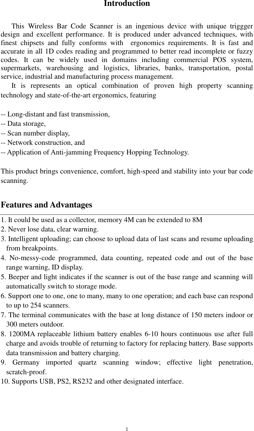  1 Introduction  This  Wireless  Bar  Code  Scanner  is  an  ingenious  device  with  unique  triggger design  and  excellent  performance.  It  is  produced  under  advanced  techniques,  with finest  chipsets  and  fully  conforms  with    ergonomics  requirements.  It  is  fast  and accurate in all 1D codes reading and programmed to better read incomplete or fuzzy codes.  It  can  be  widely  used  in  domains  including  commercial  POS  system, supermarkets,  warehousing  and  logistics,  libraries,  banks,  transportation,  postal service, industrial and manufacturing process management. It  is  represents  an  optical  combination  of  proven  high  property  scanning technology and state-of-the-art ergonomics, featuring  -- Long-distant and fast transmission, -- Data storage, -- Scan number display, -- Network construction, and -- Application of Anti-jamming Frequency Hopping Technology.  This product brings convenience, comfort, high-speed and stability into your bar code scanning.  Features and Advantages 1. It could be used as a collector, memory 4M can be extended to 8M 2. Never lose data, clear warning. 3. Intelligent uploading; can choose to upload data of last scans and resume uploading    from breakpoints.     4.  No-messy-code  programmed,  data  counting,  repeated  code  and  out  of  the  base range warning, ID display. 5. Beeper and light indicates if the scanner is out of the base range and scanning will automatically switch to storage mode.   6. Support one to one, one to many, many to one operation; and each base can respond to up to 254 scanners. 7. The terminal communicates with the base at long distance of 150 meters indoor or 300 meters outdoor. 8. 1200MA replaceable lithium battery enables 6-10 hours continuous use after full charge and avoids trouble of returning to factory for replacing battery. Base supports data transmission and battery charging.   9.  Germany  imported  quartz  scanning  window;  effective  light  penetration, scratch-proof. 10. Supports USB, PS2, RS232 and other designated interface.    