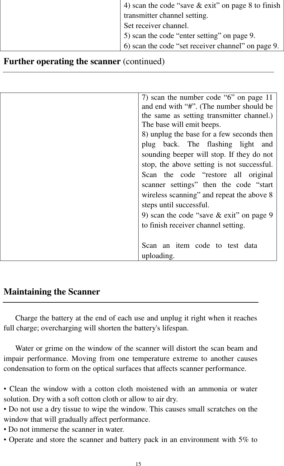  15 4) scan the code “save &amp; exit” on page 8 to finish transmitter channel setting. Set receiver channel. 5) scan the code “enter setting” on page 9. 6) scan the code “set receiver channel” on page 9.     Further operating the scanner (continued)   7) scan the number code “6” on page 11 and end with “#”. (The number should be the  same  as  setting  transmitter  channel.) The base will emit beeps. 8) unplug the base for a few seconds then plug  back.  The  flashing  light  and sounding beeper will stop. If they do not stop, the above  setting is not  successful. Scan  the  code  “restore  all  original scanner  settings”  then  the  code  “start wireless scanning” and repeat the above 8 steps until successful. 9) scan the code “save &amp; exit” on page 9 to finish receiver channel setting.  Scan  an  item  code  to  test  data uploading.  Maintaining the Scanner  Charge the battery at the end of each use and unplug it right when it reaches full charge; overcharging will shorten the battery&apos;s lifespan.  Water or grime on the window of the scanner will distort the scan beam and impair  performance.  Moving  from  one  temperature  extreme  to  another  causes condensation to form on the optical surfaces that affects scanner performance.  • Clean the  window  with a cotton  cloth  moistened with  an  ammonia  or water solution. Dry with a soft cotton cloth or allow to air dry. • Do not use a dry tissue to wipe the window. This causes small scratches on the window that will gradually affect performance. • Do not immerse the scanner in water. • Operate and store the scanner and battery pack in an environment with 5% to 