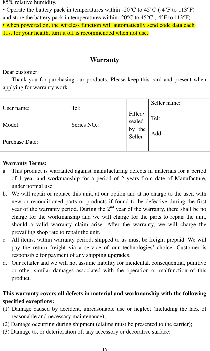  16 85% relative humidity. • Operate the battery pack in temperatures within -20°C to 45°C (-4°F to 113°F) and store the battery pack in temperatures within -20°C to 45°C (-4°F to 113°F). • when powered on, the wireless function will automatically send code data each 11s. for your health, turn it off is recommended when not use.   Warranty Dear customer;   Thank you for purchasing our products. Please keep this card and present when applying for warranty work.  User name:     Tel: Filled/ sealed by  the Seller Seller name:  Tel:    Add: Model: Series NO.: Purchase Date:  Warranty Terms: a. This product is warranted against manufacturing defects in materials for a period of  1  year  and  workmanship  for  a  period  of  2  years from  date  of  Manufacture, under normal use.   b. We will repair or replace this unit, at our option and at no charge to the user, with new or  reconditioned  parts or products if  found to be defective  during the  first year of the warranty period. During the 2nd year of the warranty, there shall be no charge for the workmanship and we will charge for the parts to repair the unit, should  a  valid  warranty  claim  arise.  After  the  warranty,  we  will  charge  the prevailing shop rate to repair the unit.   c. All items, within warranty period, shipped to us must be freight prepaid. We will pay  the  return  freight  via  a  service  of  our  technologies’  choice.  Customer  is responsible for payment of any shipping upgrades. d. Our retailer and we will not assume liability for incidental, consequential, punitive or  other  similar  damages  associated  with  the  operation  or  malfunction  of  this product.  This warranty covers all defects in material and workmanship with the following specified exceptions: (1) Damage caused by accident, unreasonable use or neglect (including the lack  of reasonable and necessary maintenance);   (2) Damage occurring during shipment (claims must be presented to the carrier);   (3) Damage to, or deterioration of, any accessory or decorative surface;   