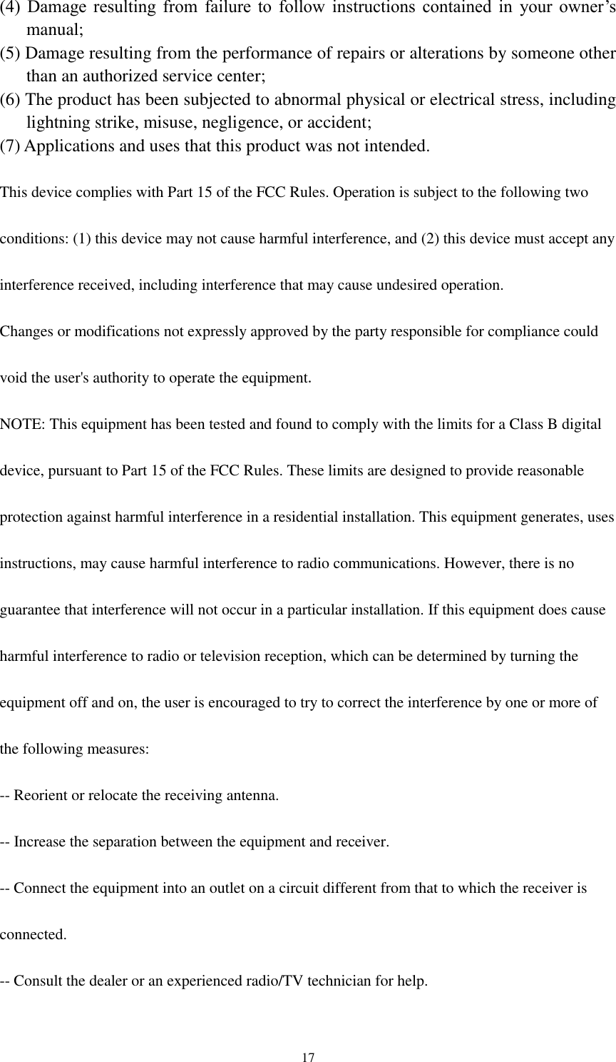  17 (4)  Damage  resulting  from  failure  to  follow  instructions  contained  in  your  owner’s manual;   (5) Damage resulting from the performance of repairs or alterations by someone other than an authorized service center;   (6) The product has been subjected to abnormal physical or electrical stress, including lightning strike, misuse, negligence, or accident; (7) Applications and uses that this product was not intended.  This device complies with Part 15 of the FCC Rules. Operation is subject to the following two  conditions: (1) this device may not cause harmful interference, and (2) this device must accept any  interference received, including interference that may cause undesired operation.  Changes or modifications not expressly approved by the party responsible for compliance could  void the user&apos;s authority to operate the equipment.  NOTE: This equipment has been tested and found to comply with the limits for a Class B digital  device, pursuant to Part 15 of the FCC Rules. These limits are designed to provide reasonable  protection against harmful interference in a residential installation. This equipment generates, uses  instructions, may cause harmful interference to radio communications. However, there is no  guarantee that interference will not occur in a particular installation. If this equipment does cause  harmful interference to radio or television reception, which can be determined by turning the  equipment off and on, the user is encouraged to try to correct the interference by one or more of  the following measures:  -- Reorient or relocate the receiving antenna.  -- Increase the separation between the equipment and receiver.  -- Connect the equipment into an outlet on a circuit different from that to which the receiver is  connected.  -- Consult the dealer or an experienced radio/TV technician for help.  