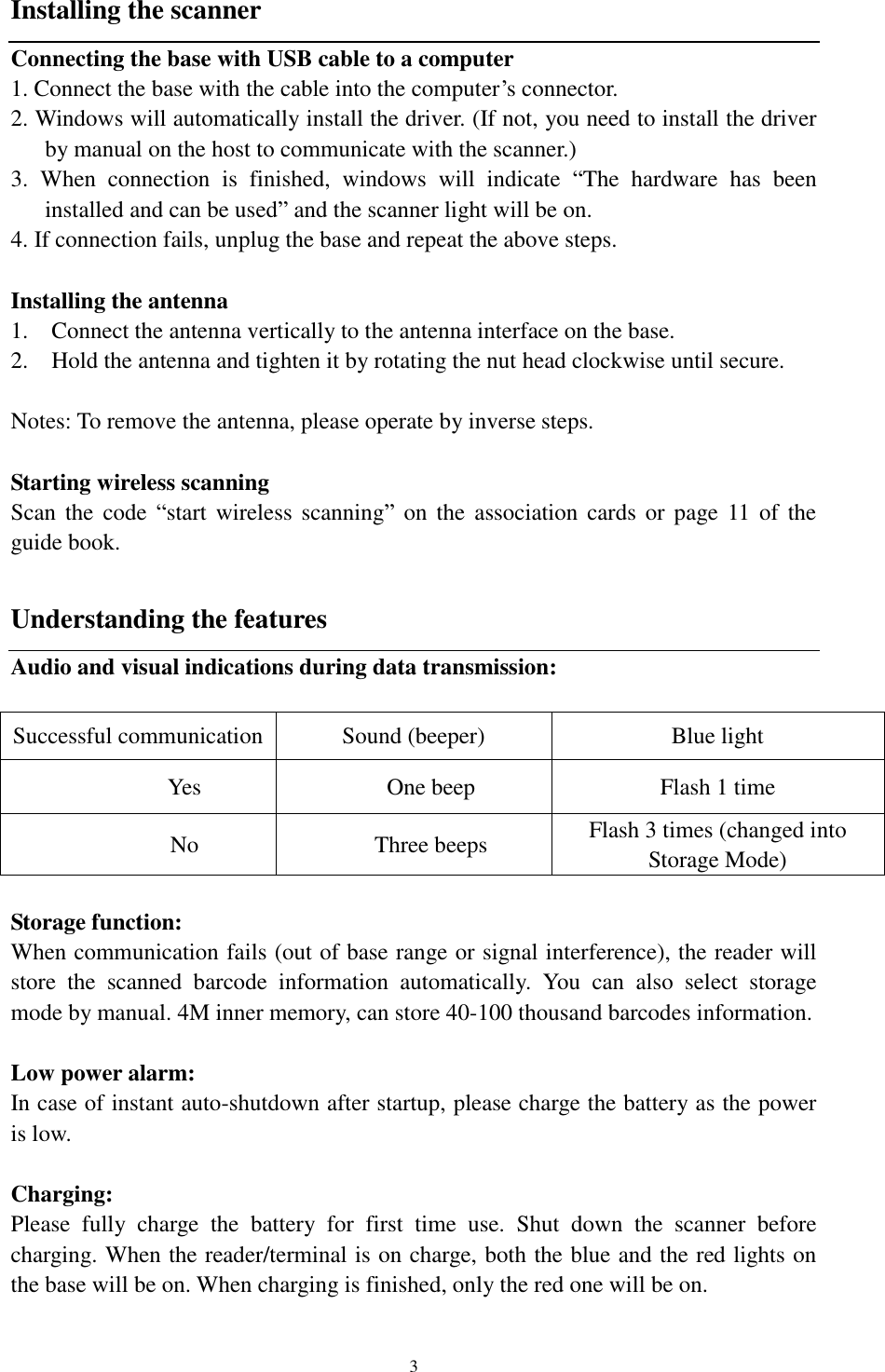  3 Installing the scanner Connecting the base with USB cable to a computer 1. Connect the base with the cable into the computer’s connector. 2. Windows will automatically install the driver. (If not, you need to install the driver by manual on the host to communicate with the scanner.)   3.  When  connection  is  finished,  windows  will  indicate  “The  hardware  has  been installed and can be used” and the scanner light will be on. 4. If connection fails, unplug the base and repeat the above steps.  Installing the antenna                                         1. Connect the antenna vertically to the antenna interface on the base. 2. Hold the antenna and tighten it by rotating the nut head clockwise until secure.  Notes: To remove the antenna, please operate by inverse steps.  Starting wireless scanning Scan the code  “start  wireless  scanning”  on  the  association  cards  or  page 11 of the guide book.  Understanding the features Audio and visual indications during data transmission:  Successful communication Sound (beeper) Blue light Yes One beep Flash 1 time No Three beeps Flash 3 times (changed into Storage Mode)  Storage function: When communication fails (out of base range or signal interference), the reader will store  the  scanned  barcode  information  automatically.  You  can  also  select  storage mode by manual. 4M inner memory, can store 40-100 thousand barcodes information.    Low power alarm:   In case of instant auto-shutdown after startup, please charge the battery as the power is low.  Charging:   Please  fully  charge  the  battery  for  first  time  use.  Shut  down  the  scanner  before charging. When the reader/terminal is on charge, both the blue and the red lights on the base will be on. When charging is finished, only the red one will be on.  