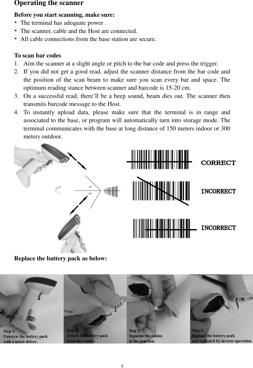  5 Operating the scanner Before you start scanning, make sure: •  The terminal has adequate power . •  The scanner, cable and the Host are connected. •  All cable connections from the base station are secure.  To scan bar codes 1. Aim the scanner at a slight angle or pitch to the bar code and press the trigger.   2. If you did not get a good read, adjust the scanner distance from the bar code and the position of  the scan beam to  make sure  you scan  every  bar and space.  The optimum reading stance between scanner and barcode is 15-20 cm.   3. On a successful read, there’ll be a beep sound, beam dies out. The scanner then transmits barcode message to the Host. 4. To  instantly  upload  data,  please  make  sure  that  the  terminal  is  in  range  and associated to the base, or program will automatically turn into storage mode. The terminal communicates with the base at long distance of 150 meters indoor or 300 meters outdoor.                                Replace the battery pack as below:   