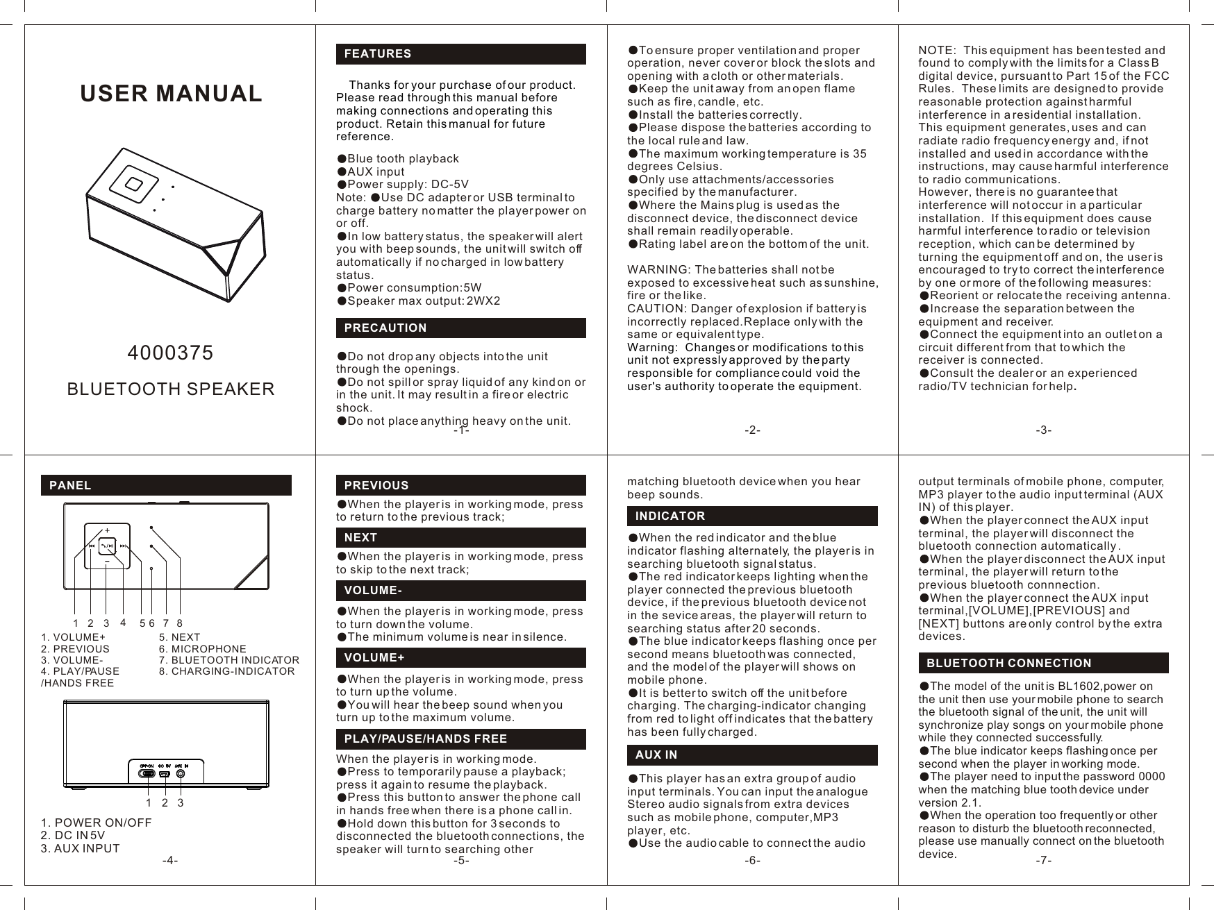 USER MANUAL-1- -2- -3--4- -7--6--5-FEATURES     Thanks for your purchase of our product. Please read through this manual before making connections and operating this product. Retain this manual for future reference.Blue tooth playbackAUX inputPower supply: DC-5VNote:  Use DC adapter or USB terminal to charge battery no matter the player power on or off.In low battery status, the speaker will alert you with beep sounds, the unit will switch off automatically if no charged in low battery status.Power consumption:5WSpeaker max output: 2WX2PREVIOUSPLAY/PAUSE/HANDS FREEWhen the player is in working mode, press to return to the previous track;When the player is in working mode.Press to temporarily pause a playback; press it again to resume the playback.Press this button to answer the phone call in hands free when there is a phone call in.Hold down this button for 3 seconds to disconnected the bluetooth connections, the speaker will turn to searching other NEXTWhen the player is in working mode, press to skip to the next track;VOLUME-When the player is in working mode, press to turn down the volume.The minimum volume is near in silence.VOLUME+When the player is in working mode, press to turn up the volume.You will hear the beep sound when you turn up to the maximum volume.output terminals of mobile phone, computer, MP3 player to the audio input terminal (AUX IN) of this player. When the player connect the AUX input terminal, the player will disconnect the bluetooth connection automatically .When the player disconnect the AUX input terminal, the player will return to the previous bluetooth connnection.When the player connect the AUX input terminal,[VOLUME],[PREVIOUS] and [NEXT] buttons are only control by the extra devices.BLUETOOTH CONNECTIONThe blue indicator keeps flashing once per second when the player in working mode.The player need to input the password 0000 when the matching blue tooth device under version 2.1.When the operation too frequently or other reason to disturb the bluetooth reconnected, please use manually connect on the bluetooth device.The model of the unit is BL1602,power on the unit then use your mobile phone to search the bluetooth signal of the unit, the unit will synchronize play songs on your mobile phone while they connected successfully.Do not drop any objects into the unit through the openings. Do not spill or spray liquid of any kind on or in the unit. It may result in a fire or electric shock. Do not place anything heavy on the unit. PRECAUTIONTo ensure proper ventilation and proper operation, never cover or block the slots and opening with a cloth or other materials. Keep the unit away from an open flame such as fire, candle, etc. Install the batteries correctly. Please dispose the batteries according to the local rule and law. The maximum working temperature is 35 degrees Celsius.Only use attachments/accessories specified by the manufacturer.Where the Mains plug is used as the disconnect device, the disconnect device shall remain readily operable.Rating label are on the bottom of the unit.WARNING: The batteries shall not be exposed to excessive heat such as sunshine, fire or the like.CAUTION: Danger of explosion if battery is incorrectly replaced.Replace only with the same or equivalent type.Warning:  Changes or modifications to this unit not expressly approved by the party responsible for compliance could void the user&apos;s authority to operate the equipment.BLUETOOTH SPEAKER4000375PANEL13451231. VOLUME+2. PREVIOUS3. VOLUME-4. PLAY/PAUSE/HANDS FREE1. POWER ON/OFF2. DC IN 5V3. AUX INPUT27685. NEXT6. MICROPHONE7. BLUETOOTH INDICATOR8. CHARGING-INDICATORNOTE:  This equipment has been tested and found to comply with the limits for a Class B digital device, pursuant to Part 15 of the FCC Rules.  These limits are designed to provide reasonable protection against harmful interference in a residential installation.  This equipment generates, uses and can radiate radio frequency energy and, if not installed and used in accordance with the instructions, may cause harmful interference to radio communications.However, there is no guarantee that interference will not occur in a particular installation.  If this equipment does cause harmful interference to radio or television reception, which can be determined by turning the equipment off and on, the user is encouraged to try to correct the interference by one or more of the following measures:Reorient or relocate the receiving antenna.Increase the separation between the equipment and receiver.Connect the equipment into an outlet on a circuit different from that to which the        receiver is connected.Consult the dealer or an experienced radio/TV technician for help.INDICATOR When the red indicator and the blue indicator flashing alternately, the player is in searching bluetooth signal status. The red indicator keeps lighting when the player connected the previous bluetooth device, if the previous bluetooth device not in the sevice areas, the player will return to searching status after 20 seconds.The blue indicator keeps flashing once per second means bluetooth was connected, and the model of the player will shows on mobile phone.It is better to switch off the unit before charging. The charging-indicator changing from red to light off indicates that the battery has been fully charged.AUX INmatching bluetooth device when you hear beep sounds.This player has an extra group of audio input terminals. You can input the analogue Stereo audio signals from extra devices such as mobile phone, computer,MP3 player, etc.Use the audio cable to connect the audio 
