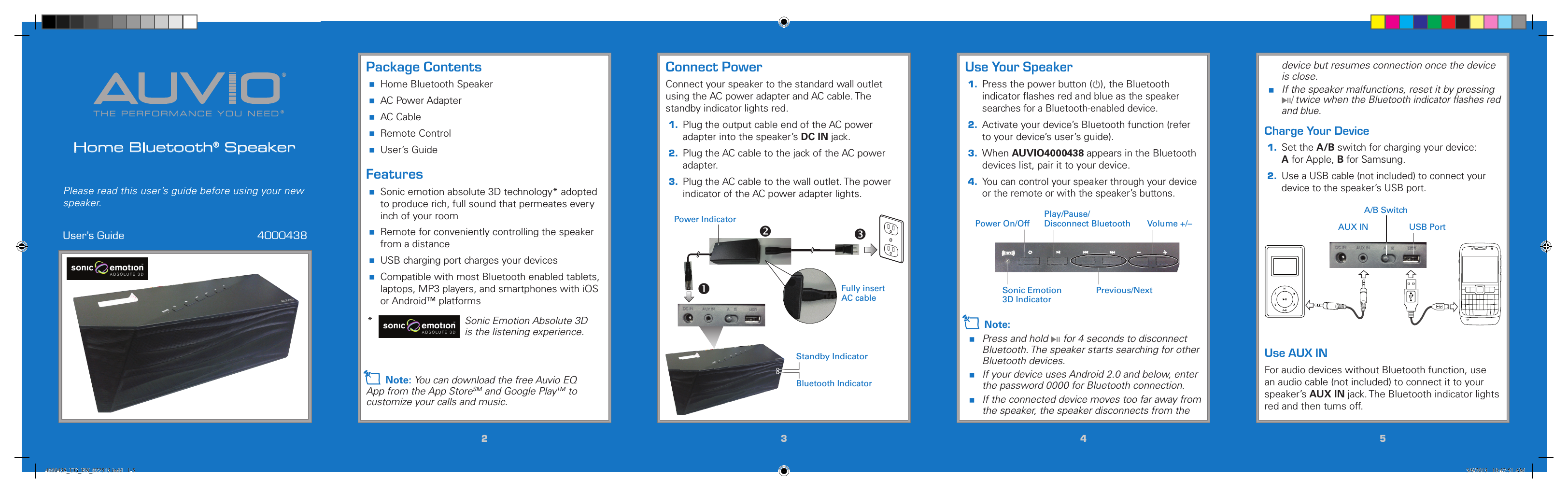 THE PERFORMANCE YOU NEED®®Home Bluetooth® SpeakerUser’s Guide  4000438Please read this user’s guide before using your new speaker.22334455Connect PowerConnect your speaker to the standard wall outlet using the AC power adapter and AC cable. The standby indicator lights red.1.  Plug the output cable end of the AC power adapter into the speaker’s DC IN jack.2.  Plug the AC cable to the jack of the AC power adapter.3.  Plug the AC cable to the wall outlet. The power indicator of the AC power adapter lights. Use Your Speaker1.  Press the power button (G), the Bluetooth indicator ﬂashes red and blue as the speaker searches for a Bluetooth-enabled device.2.  Activate your device’s Bluetooth function (refer to your device’s user’s guide).3.  When AUVIO4000438 appears in the Bluetooth devices list, pair it to your device.4. You can control your speaker through your device or the remote or with the speaker’s buttons.Package Contents Home Bluetooth Speaker AC Power Adapter AC Cable Remote Control User’s GuideFeatures Sonic emotion absolute 3D technology* adopted to produce rich, full sound that permeates every inch of your room Remote for conveniently controlling the speaker from a distance USB charging port charges your devices Compatible with most Bluetooth enabled tablets, laptops, MP3 players, and smartphones with iOS or Android™ platforms *  Sonic Emotion Absolute 3D is the listening experience.n Note: You can download the free Auvio EQ App from the App StoreSM and Google PlayTM to customize your calls and music.device but resumes connection once the device is close. If the speaker malfunctions, reset it by pressing §/ twice when the Bluetooth indicator ﬂashes red and blue.Charge Your Device1. Set the A/B switch for charging your device: A for Apple, B for Samsung. 2. Use a USB cable (not included) to connect your device to the speaker’s USB port.Use AUX INFor audio devices without Bluetooth function, use an audio cable (not included) to connect it to your speaker’s AUX IN jack. The Bluetooth indicator lights red and then turns off.Volume +/–Previous/NextPower On/OffPlay/Pause/ Disconnect BluetoothSonic Emotion 3D Indicator5 / Version 1.2 Brand / Confidential  sonic emotion ag 2012 Logo Standard version 5 / Version 1.2 Brand / Confidential  sonic emotion ag 2012 Logo Standard version n Note: Press and hold § for 4 seconds to disconnect Bluetooth. The speaker starts searching for other Bluetooth devices.  If your device uses Android 2.0 and below, enter the password 0000 for Bluetooth connection. If the connected device moves too far away from the speaker, the speaker disconnects from the A/B SwitchAUX IN USB PortBluetooth IndicatorFully insert AC cablePower IndicatorStandby Indicator4000438_UG_EN_022513.indd   1-5 3/6/2013   10:42:51 AM