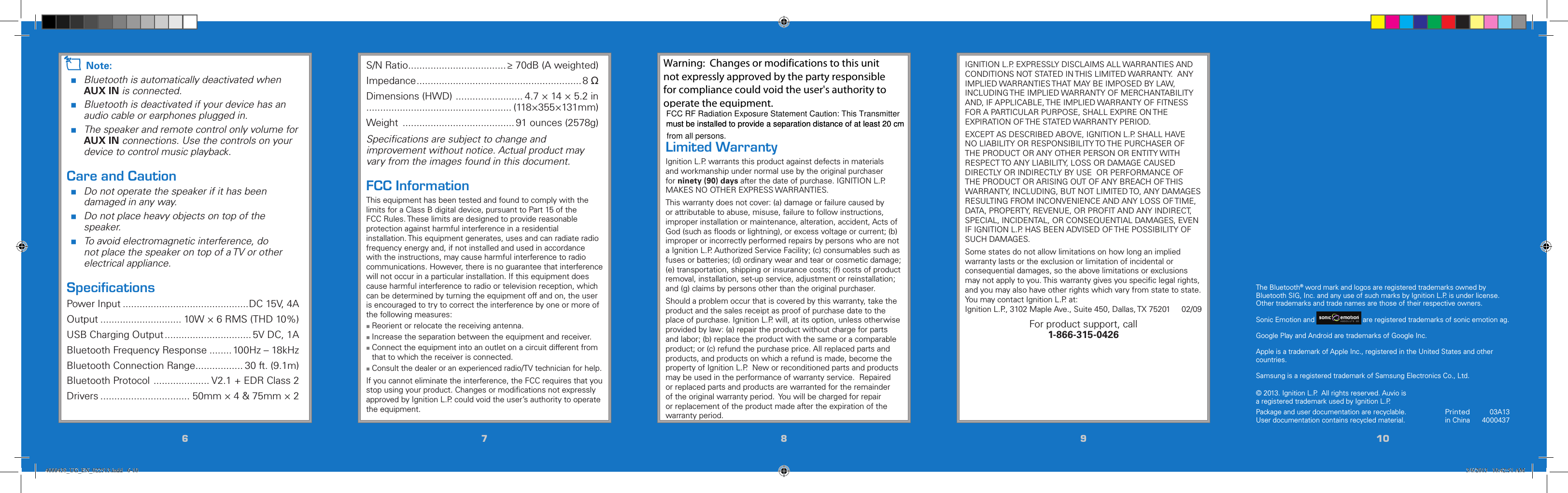 667788991010Printedin China03A134000437© 2013. Ignition L.P.  All rights reserved. Auvio is a registered trademark used by Ignition L.P. Package and user documentation are recyclable. User documentation contains recycled material.  The Bluetooth® word mark and logos are registered trademarks owned by Bluetooth SIG, Inc. and any use of such marks by Ignition L.P. is under license. Other trademarks and trade names are those of their respective owners.Sonic Emotion and 5 / Version 1.2 Brand / Confidential  sonic emotion ag 2012 Logo Standard version  are registered trademarks of sonic emotion ag.Google Play and Android are trademarks of Google Inc.Apple is a trademark of Apple Inc., registered in the United States and other countries.Samsung is a registered trademark of Samsung Electronics Co., Ltd.IGNITION L.P. EXPRESSLY DISCLAIMS ALL WARRANTIES AND CONDITIONS NOT STATED IN THIS LIMITED WARRANTY.  ANY IMPLIED WARRANTIES THAT MAY BE IMPOSED BY LAW, INCLUDING THE IMPLIED WARRANTY OF MERCHANTABILITY AND, IF APPLICABLE, THE IMPLIED WARRANTY OF FITNESS FOR A PARTICULAR PURPOSE, SHALL EXPIRE ON THE EXPIRATION OF THE STATED WARRANTY PERIOD. EXCEPT AS DESCRIBED ABOVE, IGNITION L.P. SHALL HAVE NO LIABILITY OR RESPONSIBILITY TO THE PURCHASER OF THE PRODUCT OR ANY OTHER PERSON OR ENTITY WITH RESPECT TO ANY LIABILITY, LOSS OR DAMAGE CAUSED DIRECTLY OR INDIRECTLY BY USE  OR PERFORMANCE OF THE PRODUCT OR ARISING OUT OF ANY BREACH OF THIS WARRANTY, INCLUDING, BUT NOT LIMITED TO, ANY DAMAGES RESULTING FROM INCONVENIENCE AND ANY LOSS OF TIME, DATA, PROPERTY, REVENUE, OR PROFIT AND ANY INDIRECT, SPECIAL, INCIDENTAL, OR CONSEQUENTIAL DAMAGES, EVEN IF IGNITION L.P. HAS BEEN ADVISED OF THE POSSIBILITY OF SUCH DAMAGES.Some states do not allow limitations on how long an implied warranty lasts or the exclusion or limitation of incidental or consequential damages, so the above limitations or exclusions may not apply to you. This warranty gives you speciﬁc legal rights, and you may also have other rights which vary from state to state. You may contact Ignition L.P. at: Ignition L.P., 3102 Maple Ave., Suite 450, Dallas, TX 75201     02/09For product support, call  1-866-315-0426This device complies with Part 15 of the FCC Rules. Operation is subject to the following two conditions: (1) This device may not cause harmful interference, and (2) this device must accept any interference received, including interference that may cause undesired operation.Limited WarrantyIgnition L.P. warrants this product against defects in materials and workmanship under normal use by the original purchaser for ninety (90) days after the date of purchase. IGNITION L.P. MAKES NO OTHER EXPRESS WARRANTIES.This warranty does not cover: (a) damage or failure caused by or attributable to abuse, misuse, failure to follow instructions, improper installation or maintenance, alteration, accident, Acts of God (such as ﬂoods or lightning), or excess voltage or current; (b) improper or incorrectly performed repairs by persons who are not a Ignition L.P. Authorized Service Facility; (c) consumables such as fuses or batteries; (d) ordinary wear and tear or cosmetic damage; (e) transportation, shipping or insurance costs; (f) costs of product removal, installation, set-up service, adjustment or reinstallation; and (g) claims by persons other than the original purchaser.Should a problem occur that is covered by this warranty, take the product and the sales receipt as proof of purchase date to the place of purchase. Ignition L.P. will, at its option, unless otherwise provided by law: (a) repair the product without charge for parts and labor; (b) replace the product with the same or a comparable product; or (c) refund the purchase price. All replaced parts and products, and products on which a refund is made, become the property of Ignition L.P.  New or reconditioned parts and products may be used in the performance of warranty service.  Repaired or replaced parts and products are warranted for the remainder of the original warranty period.  You will be charged for repair or replacement of the product made after the expiration of the warranty period.n Note: Bluetooth is automatically deactivated when  AUX IN is connected. Bluetooth is deactivated if your device has an audio cable or earphones plugged in. The speaker and remote control only volume for AUX IN connections. Use the controls on your device to control music playback.Care and Caution Do not operate the speaker if it has been damaged in any way.  Do not place heavy objects on top of the speaker. To avoid electromagnetic interference, do not place the speaker on top of a TV or other electrical appliance.SpeciﬁcationsPower Input .............................................DC 15V, 4AOutput ............................. 10W × 6 RMS (THD 10%)USB Charging Output ............................... 5V DC, 1ABluetooth Frequency Response ........ 100Hz – 18kHzBluetooth Connection Range ................. 30 ft. (9.1m)Bluetooth Protocol  .................... V2.1 + EDR Class 2Drivers ................................ 50mm × 4 &amp; 75mm × 2S/N Ratio ...................................≥ 70dB (A weighted)Impedance ...........................................................8 ΩDimensions (HWD)  ........................ 4.7 × 14 × 5.2 in.................................................... (118×355×131mm)Weight  ........................................ 91 ounces (2578g)Speciﬁcations are subject to change and improvement without notice. Actual product may vary from the images found in this document.FCC InformationThis equipment has been tested and found to comply with the limits for a Class B digital device, pursuant to Part 15 of the FCC Rules. These limits are designed to provide reasonable protection against harmful interference in a residential installation. This equipment generates, uses and can radiate radio frequency energy and, if not installed and used in accordance with the instructions, may cause harmful interference to radio communications. However, there is no guarantee that interference will not occur in a particular installation. If this equipment does cause harmful interference to radio or television reception, which can be determined by turning the equipment off and on, the user is encouraged to try to correct the interference by one or more of the following measures: Reorient or relocate the receiving antenna. Increase the separation between the equipment and receiver. Connect the equipment into an outlet on a circuit different from that to which the receiver is connected. Consult the dealer or an experienced radio/TV technician for help.If you cannot eliminate the interference, the FCC requires that you stop using your product. Changes or modiﬁcations not expressly approved by Ignition L.P. could void the user’s authority to operate the equipment.4000438_UG_EN_022513.indd   6-10 3/6/2013   10:42:51 AMFCC RF Radiation Exposure Statement Caution: This Transmittermust be installed to provide a separation distance of at least 20 cm must be installed to provide a separation distance of at least 20 cm  from all persons.Warning:  Changes or modifications to this unit not expressly approved by the party responsible for compliance could void the user&apos;s authority to operate the equipment.