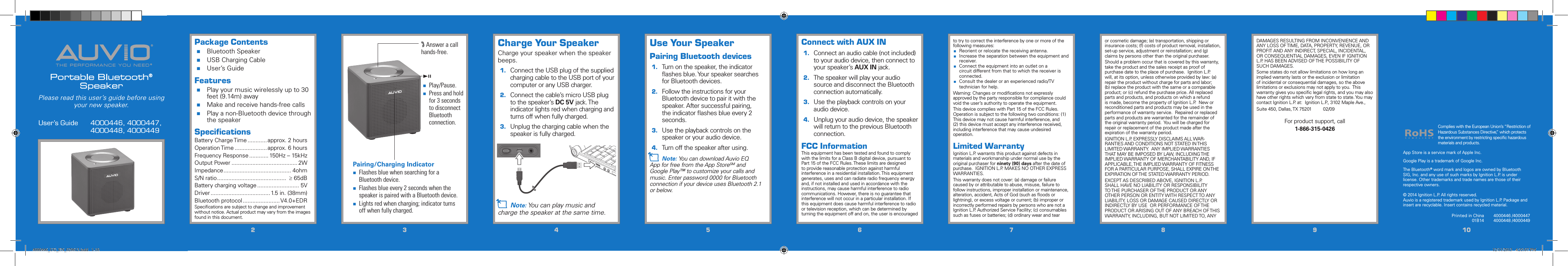 THE PERFORMANCE YOU NEED®®Portable Bluetooth®SpeakerUser’s Guide   4000446, 4000447,      4000448, 4000449Please read this user’s guide before using your new speaker.22334455667788991010Package Contents Bluetooth Speaker USB Charging Cable User’s GuideFeatures Play your music wirelessly up to 30 feet (9.14m) away Make and receive hands-free calls Play a non-Bluetooth device through the speakerSpeciﬁcationsBattery Charge Time ............ approx. 2 hoursOperation Time ....................approx. 6 hoursFrequency Response ............ 150Hz – 15kHzOutput Power ......................................... 2WImpedance .......................................... 4ohmS/N ratio ...........................................  ≥ 65dBBattery charging voltage .......................... 5VDriver ..................................... 1.5 in. (38mm)Bluetooth protocol .......................V4.0+EDRSpeciﬁcations are subject to change and improvement without notice. Actual product may vary from the images found in this document.Use Your SpeakerPairing Bluetooth devices1.  Turn on the speaker, the indicator ﬂashes blue. Your speaker searches for Bluetooth devices.2.  Follow the instructions for your Bluetooth device to pair it with the speaker. After successful pairing, the indicator ﬂashes blue every 2 seconds.3.  Use the playback controls on the speaker or your audio device.4.  Turn off the speaker after using.n Note: You can download Auvio EQ App for free from the App StoreSM and Google Play™ to customize your calls and music. Enter password 0000 for Bluetooth connection if your device uses Bluetooth 2.1 or below.Connect with AUX IN 1.  Connect an audio cable (not included)to your audio device, then connect to your speaker’s AUX IN jack.2.  The speaker will play your audio source and disconnect the Bluetooth connection automatically.3.  Use the playback controls on your audio device.4.  Unplug your audio device, the speaker will return to the previous Bluetooth connection.FCC InformationThis equipment has been tested and found to comply with the limits for a Class B digital device, pursuant to Part 15 of the FCC Rules. These limits are designed to provide reasonable protection against harmful interference in a residential installation. This equipment generates, uses and can radiate radio frequency energy and, if not installed and used in accordance with the instructions, may cause harmful interference to radio communications. However, there is no guarantee that interference will not occur in a particular installation. If this equipment does cause harmful interference to radio or television reception, which can be determined by turning the equipment off and on, the user is encouraged to try to correct the interference by one or more of the following measures:    Reorient or relocate the receiving antenna. Increase the separation between the equipment and receiver. Connect the equipment into an outlet on a circuit different from that to which the receiver is connected. Consult the dealer or an experienced radio/TV technician for help.Warning: Changes or modiﬁcations not expressly approved by the party responsible for compliance could void the user’s authority to operate the equipment.This device complies with Part 15 of the FCC Rules. Operation is subject to the following two conditions: (1) This device may not cause harmful interference, and (2) this device must accept any interference received, including interference that may cause undesired operation.Limited WarrantyIgnition L.P. warrants this product against defects in materials and workmanship under normal use by the original purchaser for ninety (90) days after the date of purchase.  IGNITION L.P. MAKES NO OTHER EXPRESS WARRANTIES.This warranty does not cover: (a) damage or failure caused by or attributable to abuse, misuse, failure to follow instructions, improper installation or maintenance, alteration, accident, Acts of God (such as ﬂoods or lightning), or excess voltage or current; (b) improper or incorrectly performed repairs by persons who are not a Ignition L.P. Authorized Service Facility; (c) consumables such as fuses or batteries; (d) ordinary wear and tear or cosmetic damage; (e) transportation, shipping or insurance costs; (f) costs of product removal, installation, set-up service, adjustment or reinstallation; and (g) claims by persons other than the original purchaser.Should a problem occur that is covered by this warranty, take the product and the sales receipt as proof of purchase date to the place of purchase.  Ignition L.P. will, at its option, unless otherwise provided by law: (a) repair the product without charge for parts and labor; (b) replace the product with the same or a comparable product; or (c) refund the purchase price. All replaced parts and products, and products on which a refund is made, become the property of Ignition L.P.  New or reconditioned parts and products may be used in the performance of warranty service.  Repaired or replaced parts and products are warranted for the remainder of the original warranty period.  You will be charged for repair or replacement of the product made after the expiration of the warranty period.IGNITION L.P. EXPRESSLY DISCLAIMS ALL WAR-RANTIES AND CONDITIONS NOT STATED IN THIS LIMITED WARRANTY.  ANY IMPLIED WARRANTIES THAT MAY BE IMPOSED BY LAW, INCLUDING THE IMPLIED WARRANTY OF MERCHANTABILITY AND, IF APPLICABLE, THE IMPLIED WARRANTY OF FITNESS FOR A PARTICULAR PURPOSE, SHALL EXPIRE ON THE EXPIRATION OF THE STATED WARRANTY PERIOD. EXCEPT AS DESCRIBED ABOVE, IGNITION L.P. SHALL HAVE NO LIABILITY OR RESPONSIBILITY TO THE PURCHASER OF THE PRODUCT OR ANY OTHER PERSON OR ENTITY WITH RESPECT TO ANY LIABILITY, LOSS OR DAMAGE CAUSED DIRECTLY OR INDIRECTLY BY USE  OR PERFORMANCE OF THE PRODUCT OR ARISING OUT OF ANY BREACH OF THIS WARRANTY, INCLUDING, BUT NOT LIMITED TO, ANY © 2014 Ignition L.P. All rights reserved. Auvio is a registered trademark used by Ignition L.P. Package and insert are recyclable. Insert contains recycled material.Printed in China01B144000446 /4000447 4000448 /4000449Complies with the European Union’s “Restriction of Hazardous Substances Directive,” which protects the environment by restricting speciﬁc hazardous materials and products.Pairing/Charging Indicator Flashes blue when searching for a Bluetooth device. Flashes blue every 2 seconds when the speaker is paired with a Bluetooth device. Lights red when charging; indicator turns off when fully charged.DAMAGES RESULTING FROM INCONVENIENCE AND ANY LOSS OF TIME, DATA, PROPERTY, REVENUE, OR PROFIT AND ANY INDIRECT, SPECIAL, INCIDENTAL, OR CONSEQUENTIAL DAMAGES, EVEN IF IGNITION L.P. HAS BEEN ADVISED OF THE POSSIBILITY OF SUCH DAMAGES.Some states do not allow limitations on how long an implied warranty lasts or the exclusion or limitation of incidental or consequential damages, so the above limitations or exclusions may not apply to you.  This warranty gives you speciﬁc legal rights, and you may also have other rights which vary from state to state. You may contact Ignition L.P. at:  Ignition L.P., 3102 Maple Ave., Suite 450, Dallas, TX 75201         02/09For product support, call1-866-315-0426Charge Your SpeakerCharge your speaker when the speaker beeps.1. Connect the USB plug of the supplied charging cable to the USB port of your computer or any USB charger.2.  Connect the cable’s micro USB plug to the speaker’s DC 5V jack. The indicator lights red when charging and turns off when fully charged.3.  Unplug the charging cable when the speaker is fully charged.n Note: You can play music and charge the speaker at the same time. Answer a call hands-free.;  Play/Pause. Press and hold for 3 seconds to disconnect Bluetooth connection.App Store is a service mark of Apple Inc.Google Play is a trademark of Google Inc.The Bluetooth® word mark and logos are owned by Bluetooth SIG, Inc. and any use of such marks by Ignition L.P. is under license. Other trademarks and trade names are those of their respective owners. 4000446_UG_EN_020613.indd   1-10 12/11/2013   4:35:07 PM