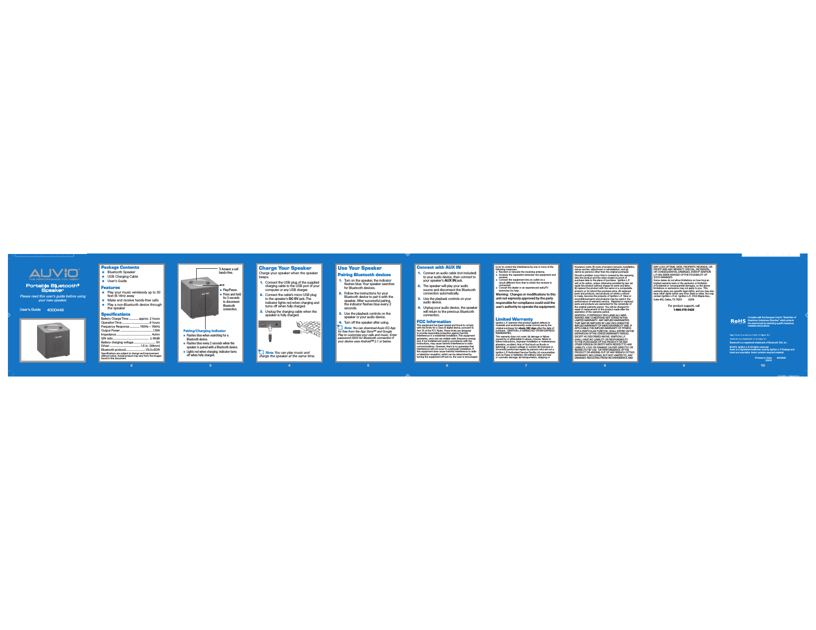 TH E  PE RF OR MA NC E  YO U  NE ED®®Portable Bluetooth®SpeakerUser’s Guide       4000448Please read this user’s guide before using your new speaker.22334455667788991010Package Contents  Bluetooth Speaker  USB Charging Cable  User’s GuideFeatures  Play your music wirelessly up to 30 feet (9.14m) away  Make and receive hands-free calls  Play a non-Bluetooth device through the speakerSpeciﬁcationsBattery Charge Time ............approx. 2 hoursOperation Time .................................6 hoursFrequency Response ............ 150Hz – 15kHzOutput Power .......................................1.5WImpedance .......................................... 4ohmS/N ratio ...........................................    65dBBattery charging voltage .......................... 5VDriver ..................................... 1.5 in. (38mm)Bluetooth protocol ....................... V3.0+EDRSpeciﬁcations are subject to change and improvement without notice. Actual product may vary from the images found in this document.Use Your SpeakerPairing Bluetooth devices1.  Turn on the speaker, the indicator ﬂashes blue. Your speaker searches for Bluetooth devices.2.  Follow the instructions for your Bluetooth device to pair it with the speaker. After successful pairing, the indicator ﬂashes blue every 2 seconds.3.  Use the playback controls on the speaker or your audio device.4.  Turn off the speaker after using.n Note: You can download Auvio EQ App for free from the App StoreSM and Google Play to customize your calls and music. Enter password 0000 for Bluetooth connection if your device uses Android™ 2.1 or below.Connect with AUX IN 1.  Connect an audio cable (not included)to your audio device, then connect to your speaker’s AUX IN jack.2.  The speaker will play your audio source and disconnect the Bluetooth connection automatically.3.  Use the playback controls on your audio device.4.  Unplug your audio device, the speaker will return to the previous Bluetooth connection.FCC InformationThis equipment has been tested and found to comply with the limits for a Class B digital device, pursuant to Part 15 of the FCC Rules. These limits are designed to provide reasonable protection against harmful interference in a residential installation. This equipment generates, uses and can radiate radio frequency energy and, if not installed and used in accordance with the instructions, may cause harmful interference to radio communications. However, there is no guarantee that interference will not occur in a particular installation. If this equipment does cause harmful interference to radio or television reception, which can be determined by turning the equipment off and on, the user is encouraged to try to correct the interference by one or more of the following measures:     Reorient or relocate the receiving antenna.  Increase the separation between the equipment and receiver.  Connect the equipment into an outlet on a circuit different from that to which the receiver is connected.  Consult the dealer or an experienced radio/TV technician for help.Changes or modiﬁcations not expressly approved by Ignition L.P. could void the user’s authority to operate the equipment.This device complies with Part 15 of the FCC Rules. Operation is subject to the following two conditions: (1) This device may not cause harmful interference, and (2) this device must accept any interference received, includ-ing interference that may cause undesired operation.Limited WarrantyIgnition L.P. warrants this product against defects in materials and workmanship under normal use by the original purchaser for ninety (90) days after the date of purchase.  IGNITION L.P. MAKES NO OTHER EXPRESS WARRANTIES.This warranty does not cover: (a) damage or failure caused by or attributable to abuse, misuse, failure to follow instructions, improper installation or maintenance, alteration, accident, Acts of God (such as ﬂoods or lightning), or excess voltage or current; (b) improper or incorrectly performed repairs by persons who are not a Ignition L.P. Authorized Service Facility; (c) consumables such as fuses or batteries; (d) ordinary wear and tear or cosmetic damage; (e) transportation, shipping or insurance costs; (f) costs of product removal, installation, set-up service, adjustment or reinstallation; and (g) claims by persons other than the original purchaser.Should a problem occur that is covered by this warranty, take the product and the sales receipt as proof of purchase date to the place of purchase.  Ignition L.P. will, at its option, unless otherwise provided by law: (a) repair the product without charge for parts and labor; (b) replace the product with the same or a comparable product; or (c) refund the purchase price. All replaced parts and products, and products on which a refund is made, become the property of Ignition L.P.  New or reconditioned parts and products may be used in the performance of warranty service.  Repaired or replaced parts and products are warranted for the remainder of the original warranty period.  You will be charged for repair or replacement of the product made after the expiration of the warranty period.IGNITION L.P. EXPRESSLY DISCLAIMS ALL WAR-RANTIES AND CONDITIONS NOT STATED IN THIS LIMITED WARRANTY.  ANY IMPLIED WARRANTIES THAT MAY BE IMPOSED BY LAW, INCLUDING THE IMPLIED WARRANTY OF MERCHANTABILITY AND, IF APPLICABLE, THE IMPLIED WARRANTY OF FITNESS FOR A PARTICULAR PURPOSE, SHALL EXPIRE ON THE EXPIRATION OF THE STATED WARRANTY PERIOD. EXCEPT AS DESCRIBED ABOVE, IGNITION L.P. SHALL HAVE NO LIABILITY OR RESPONSIBILITY TO THE PURCHASER OF THE PRODUCT OR ANY OTHER PERSON OR ENTITY WITH RESPECT TO ANY LIABILITY, LOSS OR DAMAGE CAUSED DIRECTLY OR INDIRECTLY BY USE  OR PERFORMANCE OF THE PRODUCT OR ARISING OUT OF ANY BREACH OF THIS WARRANTY, INCLUDING, BUT NOT LIMITED TO, ANY DAMAGES RESULTING FROM INCONVENIENCE AND © 2013. Ignition L.P. All rights reserved. Auvio is a registered trademark used by Ignition L.P. Package and insert are recyclable. Insert contains recycled material.Bluetooth is a registered trademark of Bluetooth SIG, Inc.Print ed in China03A13 4000448 Complies with the European Union’s “Restriction of Hazardous Substances Directive,” which protects the environment by restricting speciﬁc hazardous materials and products.Pairing/Charging Indicator  Flashes blue when searching for a Bluetooth device.  Flashes blue every 2 seconds when the speaker is paired with a Bluetooth device.  Lights red when charging; indicator turns off when fully charged.ANY LOSS OF TIME, DATA, PROPERTY, REVENUE, OR PROFIT AND ANY INDIRECT, SPECIAL, INCIDENTAL, OR CONSEQUENTIAL DAMAGES, EVEN IF IGNITION L.P. HAS BEEN ADVISED OF THE POSSIBILITY OF SUCH DAMAGES.Some states do not allow limitations on how long an implied warranty lasts or the exclusion or limitation of incidental or consequential damages, so the above limitations or exclusions may not apply to you.  This warranty gives you speciﬁc legal rights, and you may also have other rights which vary from state to state. You may contact Ignition L.P. at:  Ignition L.P., 3102 Maple Ave., Suite 450, Dallas, TX 75201         02/09For product support, call1-866-315-0426Charge Your SpeakerCharge your speaker when the speaker beeps.1. Connect the USB plug of the supplied charging cable to the USB port of your computer or any USB charger.2.  Connect the cable’s micro USB plug to the speaker’s DC 5V jack. The indicator lights red when charging and turns off when fully charged.3.  Unplug the charging cable when the speaker is fully charged.n Note: You can play music and charge the speaker at the same time. Answer a call hands-free.;   Play/Pause.  Press and hold for 3 seconds to disconnect Bluetooth connection.Warning:  Changes or modifications to this unit not expressly approved by the party responsible for compliance could void the user&apos;s authority to operate the equipment.