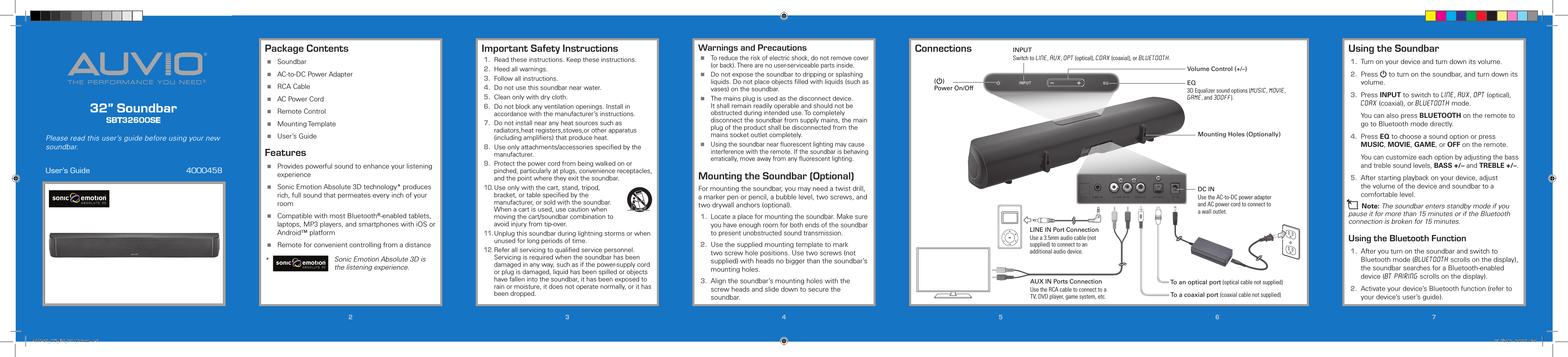 THE PERFORMANCE YOU NEED®®32” SoundbarSBT32600SEUser’s Guide  4000458Please read this user’s guide before using your new soundbar.223344556677Important Safety Instructions1.  Read these instructions. Keep these instructions.2.  Heed all warnings.3.  Follow all instructions.4.  Do not use this soundbar near water.5.  Clean only with dry cloth.6.  Do not block any ventilation openings. Install in accordance with the manufacturer’s instructions.7.  Do not install near any heat sources such as radiators,heat registers,stoves,or other apparatus (including ampliﬁers) that produce heat.8.  Use only attachments/accessories speciﬁed by the manufacturer. 9. Protect the power cord from being walked on or pinched, particularly at plugs, convenience receptacles, and the point where they exit the soundbar.10. Use only with the cart, stand, tripod, bracket, or table speciﬁed by the manufacturer, or sold with the soundbar. When a cart is used, use caution when moving the cart/soundbar combination to avoid injury from tip-over.11. Unplug this soundbar during lightning storms or when unused for long periods of time.12. Refer all servicing to qualiﬁed service personnel. Servicing is required when the soundbar has been damaged in any way, such as if the power-supply cord or plug is damaged, liquid has been spilled or objects have fallen into the soundbar, it has been exposed to rain or moisture, it does not operate normally, or it has been dropped.Package Contents Soundbar AC-to-DC Power Adapter RCA Cable AC Power Cord Remote Control Mounting Template User’s GuideFeatures Provides powerful sound to enhance your listening experience Sonic Emotion Absolute 3D technology* produces rich, full sound that permeates every inch of your room Compatible with most Bluetooth®-enabled tablets, laptops, MP3 players, and smartphones with iOS or Android™ platform Remote for convenient controlling from a distance*   Sonic Emotion Absolute 3D is the listening experience.ConnectionsMounting Holes (Optionally)DC INUse the AC-to-DC power adapter and AC power cord to connect to a wall outlet.INPUTSwitch to LINE, AUX, OPT (optical), COAX (coaxial), or BLUETOOTH.EQ3D Equalizer sound options (MUSIC, MOVIE, GAME, and 3DOFF).Volume Control (+/–)To a coaxial port (coaxial cable not supplied)To an optical port (optical cable not supplied)(G) Power On/OffLINE IN Port ConnectionUse a 3.5mm audio cable (not supplied) to connect to an additional audio device.AUX IN Ports ConnectionUse the RCA cable to connect to a TV, DVD player, game system, etc.5 / Version 1.2 Brand / Confidential  sonic emotion ag 2012 Logo Standard version 5 / Version 1.2 Brand / Confidential  sonic emotion ag 2012 Logo Standard version Warnings and Precautions To reduce the risk of electric shock, do not remove cover (or back). There are no user-serviceable parts inside. Do not expose the soundbar to dripping or splashing liquids. Do not place objects ﬁlled with liquids (such as vases) on the soundbar. The mains plug is used as the disconnect device. It shall remain readily operable and should not be obstructed during intended use. To completely disconnect the soundbar from supply mains, the main plug of the product shall be disconnected from the mains socket outlet completely. Using the soundbar near ﬂuorescent lighting may cause interference with the remote. If the soundbar is behaving erratically, move away from any ﬂuorescent lighting.Mounting the Soundbar (Optional)For mounting the soundbar, you may need a twist drill, a marker pen or pencil, a bubble level, two screws, and two drywall anchors (optional).1. Locate a place for mounting the soundbar. Make sure you have enough room for both ends of the soundbar to present unobstructed sound transmission.2.  Use the supplied mounting template to mark two screw hole positions. Use two screws (not supplied) with heads no bigger than the soundbar’s mounting holes.3.  Align the soundbar’s mounting holes with the screw heads and slide down to secure the soundbar.Using the Soundbar1.  Turn on your device and turn down its volume. 2.  Press G to turn on the soundbar, and turn down its volume.3.  Press INPUT to switch to LINE, AUX, OPT (optical), COAX (coaxial), or BLUETOOTH mode.    You can also press BLUETOOTH on the remote to go to Bluetooth mode directly.4.  Press EQ to choose a sound option or press MUSIC, MOVIE, GAME, or OFF on the remote.   You can customize each option by adjusting the bass and treble sound levels, BASS +/– and TREBLE +/–.5.  After starting playback on your device, adjust the volume of the device and soundbar to a comfortable level.n Note: The soundbar enters standby mode if you pause it for more than 15 minutes or if the Bluetooth connection is broken for 15 minutes.Using the Bluetooth Function1.  After you turn on the soundbar and switch to Bluetooth mode (BLUETOOTH scrolls on the display), the soundbar searches for a Bluetooth-enabled device (BT PAIRING scrolls on the display).2.  Activate your device’s Bluetooth function (refer to your device’s user’s guide).4000458_UG_EN_071113.indd   1-7 7/16/2013   3:00:01 PM