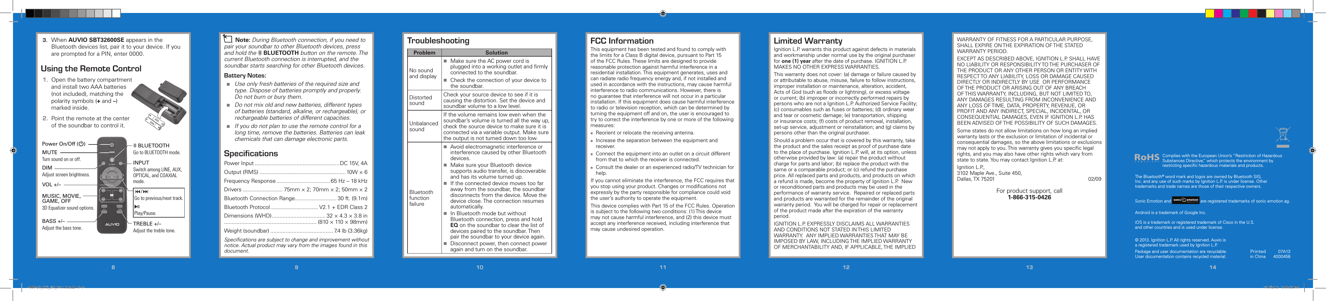 88991010 1111 1212 1313 1414Printed in China07A134000458© 2013. Ignition L.P. All rights reserved. Auvio is a registered trademark used by Ignition L.P. Package and user documentation are recyclable. User documentation contains recycled material.  FCC InformationThis equipment has been tested and found to comply with the limits for a Class B digital device, pursuant to Part 15 of the FCC Rules. These limits are designed to provide reasonable protection against harmful interference in a residential installation. This equipment generates, uses and can radiate radio frequency energy and, if not installed and used in accordance with the instructions, may cause harmful interference to radio communications. However, there is no guarantee that interference will not occur in a particular installation. If this equipment does cause harmful interference to radio or television reception, which can be determined by turning the equipment off and on, the user is encouraged to try to correct the interference by one or more of the following measures: Reorient or relocate the receiving antenna. Increase the separation between the equipment and receiver. Connect the equipment into an outlet on a circuit different from that to which the receiver is connected. Consult the dealer or an experienced radio/TV technician for help.If you cannot eliminate the interference, the FCC requires that you stop using your product. Changes or modiﬁcations not expressly by the party responsible for compliance could void the user’s authority to operate the equipment.This device complies with Part 15 of the FCC Rules. Operation is subject to the following two conditions: (1) This device may not cause harmful interference, and (2) this device must accept any interference received, including interference that may cause undesired operation.TroubleshootingProblem SolutionNo sound and display Make sure the AC power cord is plugged into a working outlet and ﬁrmly connected to the soundbar. Check the connection of your device to the soundbar.Distorted soundCheck your source device to see if it is causing the distortion. Set the device and soundbar volume to a low level.Unbalanced soundIf the volume remains low even when the soundbar’s volume is turned all the way up, check the source device to make sure it is connected via a variable output. Make sure the output is not turned down too low.Bluetooth function failure Avoid electromagnetic interference or interference caused by other Bluetooth devices. Make sure your Bluetooth device supports audio transfer, is discoverable and has its volume turned up. If the connected device moves too far away from the soundbar, the soundbar disconnects from the device. Move the device close. The connection resumes automatically. In Bluetooth mode but without Bluetooth connection, press and hold EQ on the soundbar to clear the list of devices paired to the soundbar. Then pair the soundbar to your device again. Disconnect power, then connect power again and turn on the soundbar.n Note: During Bluetooth connection, if you need to pair your soundbar to other Bluetooth devices, press and hold the   BLUETOOTH button on the remote. The current Bluetooth connection is interrupted, and the soundbar starts searching for other Bluetooth devices.Battery Notes: Use only fresh batteries of the required size and type. Dispose of batteries promptly and properly. Do not burn or bury them. Do not mix old and new batteries, different types of batteries (standard, alkaline, or rechargeable), or rechargeable batteries of different capacities. If you do not plan to use the remote control for a long time, remove the batteries. Batteries can leak chemicals that can damage electronic parts.SpeciﬁcationsPower Input .......................................................DC 15V, 4AOutput (RMS) ........................................................10W × 6Frequency Response ...................................65 Hz – 18 kHzDrivers .......................... 75mm × 2; 70mm × 2; 50mm × 2Bluetooth Connection Range ........................... 30 ft. (9.1m)Bluetooth Protocol ............................... V2.1 + EDR Class 2Dimensions (WHD) ................................... 32 × 4.3 × 3.8 in............................................................ (810 × 110 × 98mm)Weight (soundbar) ......................................... 7.4 lb (3.36kg)Speciﬁcations are subject to change and improvement without notice. Actual product may vary from the images found in this document.3.  When AUVIO SBT32600SE appears in the Bluetooth devices list, pair it to your device. If you are prompted for a PIN, enter 0000.Using the Remote Control1.  Open the battery compartment and install two AAA batteries (not included), matching the polarity symbols (+ and –) marked inside.2.  Point the remote at the center of the soundbar to control it.Complies with the European Union’s “Restriction of Hazardous Substances Directive,” which protects the environment by restricting speciﬁc hazardous materials and products.Limited WarrantyIgnition L.P. warrants this product against defects in materials and workmanship under normal use by the original purchaser for one (1) year after the date of purchase. IGNITION L.P. MAKES NO OTHER EXPRESS WARRANTIES.This warranty does not cover: (a) damage or failure caused by or attributable to abuse, misuse, failure to follow instructions, improper installation or maintenance, alteration, accident, Acts of God (such as ﬂoods or lightning), or excess voltage or current; (b) improper or incorrectly performed repairs by persons who are not a Ignition L.P. Authorized Service Facility; (c) consumables such as fuses or batteries; (d) ordinary wear and tear or cosmetic damage; (e) transportation, shipping or insurance costs; (f) costs of product removal, installation, set-up service, adjustment or reinstallation; and (g) claims by persons other than the original purchaser.Should a problem occur that is covered by this warranty, take the product and the sales receipt as proof of purchase date to the place of purchase. Ignition L.P. will, at its option, unless otherwise provided by law: (a) repair the product without charge for parts and labor; (b) replace the product with the same or a comparable product; or (c) refund the purchase price. All replaced parts and products, and products on which a refund is made, become the property of Ignition L.P.  New or reconditioned parts and products may be used in the performance of warranty service.  Repaired or replaced parts and products are warranted for the remainder of the original warranty period.  You will be charged for repair or replacement of the product made after the expiration of the warranty period.IGNITION L.P. EXPRESSLY DISCLAIMS ALL WARRANTIES AND CONDITIONS NOT STATED IN THIS LIMITED WARRANTY.  ANY IMPLIED WARRANTIES THAT MAY BE IMPOSED BY LAW, INCLUDING THE IMPLIED WARRANTY OF MERCHANTABILITY AND, IF APPLICABLE, THE IMPLIED Power On/Off (G)INPUTSwitch among LINE, AUX, OPTICAL, and COAXIAL mode./Go to previous/next track.§Play/Pause.TREBLE +/–Adjust the treble tone. BLUETOOTHGo to BLUETOOTH mode.MUTETurn sound on or off.DIMAdjust screen brightness.MUSIC, MOVIE, GAME, OFF3D Equalizer sound options.BASS +/–Adjust the bass tone.VOL +/–The Bluetooth® word mark and logos are owned by Bluetooth SIG, Inc. and any use of such marks by Ignition L.P. is under license. Other trademarks and trade names are those of their respective owners.Sonic Emotion and 5 / Version 1.2 Brand / Confidential  sonic emotion ag 2012 Logo Standard version  are registered trademarks of sonic emotion ag.Android is a trademark of Google Inc.iOS is a trademark or registered trademark of Cisco in the U.S.  and other countries and is used under license.WARRANTY OF FITNESS FOR A PARTICULAR PURPOSE, SHALL EXPIRE ON THE EXPIRATION OF THE STATED WARRANTY PERIOD. EXCEPT AS DESCRIBED ABOVE, IGNITION L.P. SHALL HAVE NO LIABILITY OR RESPONSIBILITY TO THE PURCHASER OF THE PRODUCT OR ANY OTHER PERSON OR ENTITY WITH RESPECT TO ANY LIABILITY, LOSS OR DAMAGE CAUSED DIRECTLY OR INDIRECTLY BY USE  OR PERFORMANCE OF THE PRODUCT OR ARISING OUT OF ANY BREACH OF THIS WARRANTY, INCLUDING, BUT NOT LIMITED TO, ANY DAMAGES RESULTING FROM INCONVENIENCE AND ANY LOSS OF TIME, DATA, PROPERTY, REVENUE, OR PROFIT AND ANY INDIRECT, SPECIAL, INCIDENTAL, OR CONSEQUENTIAL DAMAGES, EVEN IF IGNITION L.P. HAS BEEN ADVISED OF THE POSSIBILITY OF SUCH DAMAGES.Some states do not allow limitations on how long an implied warranty lasts or the exclusion or limitation of incidental or consequential damages, so the above limitations or exclusions may not apply to you. This warranty gives you speciﬁc legal rights, and you may also have other rights which vary from state to state. You may contact Ignition L.P. at:Ignition L.P.,  3102 Maple Ave., Suite 450,  Dallas, TX 75201                      02/09For product support, call  1-866-315-04264000458_UG_EN_071113.indd   8-14 7/16/2013   3:00:02 PM