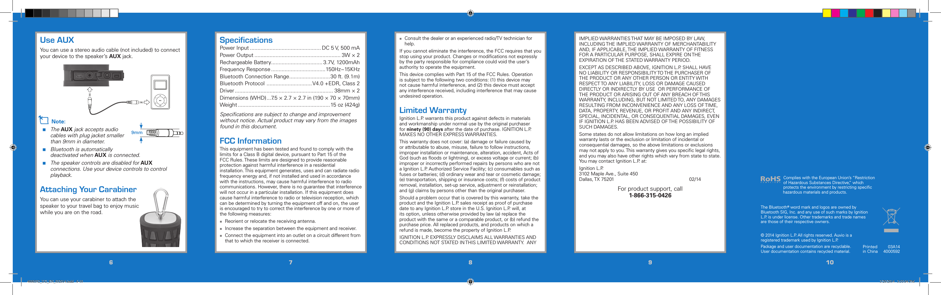667788991010Use AUXYou can use a stereo audio cable (not included) to connect your device to the speaker’s AUX jack. n Note: The AUX jack accepts audio cables with plug jacket smaller than 9mm in diameter. Bluetooth is automatically deactivated when AUX is connected. The speaker controls are disabled for AUX connections. Use your device controls to control playback.Attaching Your CarabinerYou can use your carabiner to attach the speaker to your travel bag to enjoy music while you are on the road.Printedin China03A144000592© 2014 Ignition L.P. All rights reserved. Auvio is a registered trademark used by Ignition L.P. Package and user documentation are recyclable. User documentation contains recycled material.  The Bluetooth® word mark and logos are owned by Bluetooth SIG, Inc. and any use of such marks by Ignition L.P. is under license. Other trademarks and trade names are those of their respective owners.IMPLIED WARRANTIES THAT MAY BE IMPOSED BY LAW, INCLUDING THE IMPLIED WARRANTY OF MERCHANTABILITY AND, IF APPLICABLE, THE IMPLIED WARRANTY OF FITNESS FOR A PARTICULAR PURPOSE, SHALL EXPIRE ON THE EXPIRATION OF THE STATED WARRANTY PERIOD. EXCEPT AS DESCRIBED ABOVE, IGNITION L.P. SHALL HAVE NO LIABILITY OR RESPONSIBILITY TO THE PURCHASER OF THE PRODUCT OR ANY OTHER PERSON OR ENTITY WITH RESPECT TO ANY LIABILITY, LOSS OR DAMAGE CAUSED DIRECTLY OR INDIRECTLY BY USE  OR PERFORMANCE OF THE PRODUCT OR ARISING OUT OF ANY BREACH OF THIS WARRANTY, INCLUDING, BUT NOT LIMITED TO, ANY DAMAGES RESULTING FROM INCONVENIENCE AND ANY LOSS OF TIME, DATA, PROPERTY, REVENUE, OR PROFIT AND ANY INDIRECT, SPECIAL, INCIDENTAL, OR CONSEQUENTIAL DAMAGES, EVEN IF IGNITION L.P. HAS BEEN ADVISED OF THE POSSIBILITY OF SUCH DAMAGES.Some states do not allow limitations on how long an implied warranty lasts or the exclusion or limitation of incidental or consequential damages, so the above limitations or exclusions may not apply to you. This warranty gives you speciﬁc legal rights, and you may also have other rights which vary from state to state. You may contact Ignition L.P. at:Ignition L.P.  3102 Maple Ave., Suite 450 Dallas, TX 75201            02/14For product support, call  1-866-315-0426 Consult the dealer or an experienced radio/TV technician for help.If you cannot eliminate the interference, the FCC requires that you stop using your product. Changes or modiﬁcations not expressly by the party responsible for compliance could void the user’s authority to operate the equipment.This device complies with Part 15 of the FCC Rules. Operation is subject to the following two conditions: (1) this device may not cause harmful interference, and (2) this device must accept any interference received, including interference that may cause undesired operation.Limited WarrantyIgnition L.P. warrants this product against defects in materials and workmanship under normal use by the original purchaser for ninety (90) days after the date of purchase. IGNITION L.P. MAKES NO OTHER EXPRESS WARRANTIES.This warranty does not cover: (a) damage or failure caused by or attributable to abuse, misuse, failure to follow instructions, improper installation or maintenance, alteration, accident, Acts of God (such as ﬂoods or lightning), or excess voltage or current; (b) improper or incorrectly performed repairs by persons who are not a Ignition L.P. Authorized Service Facility; (c) consumables such as fuses or batteries; (d) ordinary wear and tear or cosmetic damage; (e) transportation, shipping or insurance costs; (f) costs of product removal, installation, set-up service, adjustment or reinstallation; and (g) claims by persons other than the original purchaser.Should a problem occur that is covered by this warranty, take the product and the Ignition L.P. sales receipt as proof of purchase date to any Ignition L.P. store in the U.S. Ignition L.P. will, at its option, unless otherwise provided by law (a) replace the product with the same or a comparable product, or (b) refund the purchase price. All replaced products, and products on which a refund is made, become the property of Ignition L.P. IGNITION L.P. EXPRESSLY DISCLAIMS ALL WARRANTIES AND CONDITIONS NOT STATED IN THIS LIMITED WARRANTY.  ANY SpeciﬁcationsPower Input ............................................... DC 5 V, 500 mAPower Output ......................................................... 3W × 2Rechargeable Battery.................................. 3.7V, 1200mAhFrequency Response ....................................150Hz~15KHzBluetooth Connection Range ...........................30 ft. (9.1m)Bluetooth Protocol  .............................. V4.0 +EDR, Class 2Driver ................................................................. 38mm × 2Dimensions (WHD) ...7.5 × 2.7 × 2.7 in (190 × 70 × 70mm)Weight .............................................................15 oz (424g)Speciﬁcations are subject to change and improvement without notice. Actual product may vary from the images found in this document.FCC InformationThis equipment has been tested and found to comply with the limits for a Class B digital device, pursuant to Part 15 of the FCC Rules. These limits are designed to provide reasonable protection against harmful interference in a residential installation. This equipment generates, uses and can radiate radio frequency energy and, if not installed and used in accordance with the instructions, may cause harmful interference to radio communications. However, there is no guarantee that interference will not occur in a particular installation. If this equipment does cause harmful interference to radio or television reception, which can be determined by turning the equipment off and on, the user is encouraged to try to correct the interference by one or more of the following measures: Reorient or relocate the receiving antenna. Increase the separation between the equipment and receiver. Connect the equipment into an outlet on a circuit different from that to which the receiver is connected.Complies with the European Union’s “Restriction of Hazardous Substances Directive,” which protects the environment by restricting speciﬁc hazardous materials and products.9mm4000592_UG_EN_032014.indd   6-10 3/20/2014   3:55:04 PM