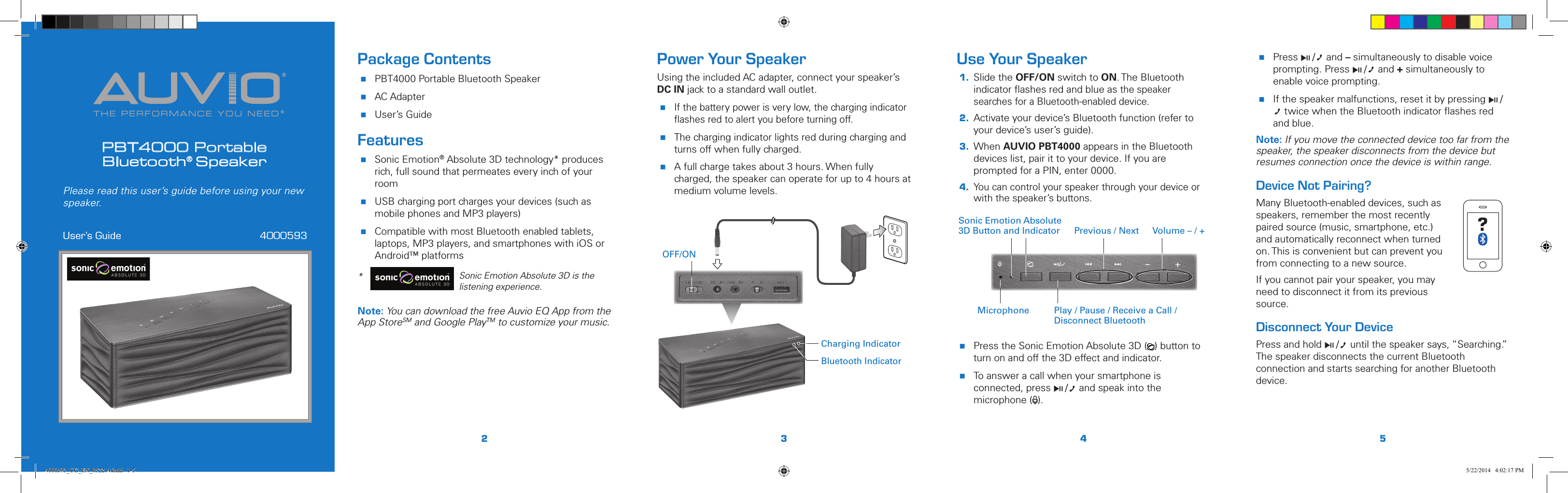 THE PERFORMANCE YOU NEED®®PBT4000 Portable  Bluetooth® SpeakerUser’s Guide  4000593Please read this user’s guide before using your new speaker.2345Power Your SpeakerUsing the included AC adapter, connect your speaker’s DC IN jack to a standard wall outlet. If the battery power is very low, the charging indicator ﬂashes red to alert you before turning off. The charging indicator lights red during charging and turns off when fully charged. A full charge takes about 3 hours. When fully charged, the speaker can operate for up to 4 hours at medium volume levels. Use Your Speaker1.  Slide the OFF/ON switch to ON. The Bluetooth indicator ﬂashes red and blue as the speaker searches for a Bluetooth-enabled device.2.  Activate your device’s Bluetooth function (refer to your device’s user’s guide).3.  When AUVIO PBT4000 appears in the Bluetooth devices list, pair it to your device. If you are prompted for a PIN, enter 0000.4. You can control your speaker through your device or with the speaker’s buttons. Press the Sonic Emotion Absolute 3D ( ) button to turn on and off the 3D effect and indicator.  To answer a call when your smartphone is connected, press § / and speak into the microphone ( ). Package Contents PBT4000 Portable Bluetooth Speaker AC Adapter User’s GuideFeatures Sonic Emotion® Absolute 3D technology* produces rich, full sound that permeates every inch of your room USB charging port charges your devices (such as mobile phones and MP3 players) Compatible with most Bluetooth enabled tablets, laptops, MP3 players, and smartphones with iOS or Android™ platforms *   Sonic Emotion Absolute 3D is the listening experience.Note: You can download the free Auvio EQ App from the App StoreSM and Google PlayTM to customize your music. Press § / and – simultaneously to disable voice prompting. Press § / and + simultaneously to enable voice prompting. If the speaker malfunctions, reset it by pressing § / twice when the Bluetooth indicator ﬂashes red and blue.Note: If you move the connected device too far from the speaker, the speaker disconnects from the device but resumes connection once the device is within range.Device Not Pairing?Many Bluetooth-enabled devices, such as speakers, remember the most recently paired source (music, smartphone, etc.) and automatically reconnect when turned on. This is convenient but can prevent you from connecting to a new source.If you cannot pair your speaker, you may need to disconnect it from its previous source. Disconnect Your DevicePress and hold § / until the speaker says, “Searching.” The speaker disconnects the current Bluetooth connection and starts searching for another Bluetooth device.Volume – / +Previous / NextMicrophone Play / Pause / Receive a Call / Disconnect BluetoothSonic Emotion Absolute 3D Button and Indicator5 / Version 1.2 Brand / Confidential  sonic emotion ag 2012 Logo Standard version 5 / Version 1.2 Brand / Confidential  sonic emotion ag 2012 Logo Standard version ?Bluetooth IndicatorCharging IndicatorOFF/ON4000593_UG_EN_052214.indd   1-5 5/22/2014   4:02:17 PM